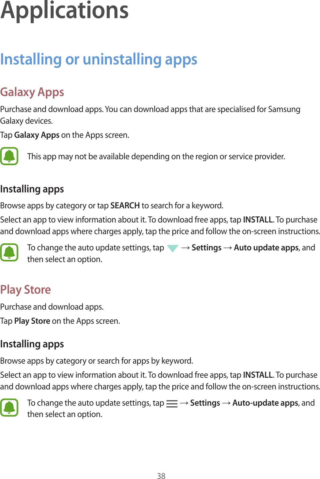 38ApplicationsInstalling or uninstalling appsGalaxy AppsPurchase and download apps. You can download apps that are specialised for Samsung Galaxy devices.Tap Galaxy Apps on the Apps screen.This app may not be available depending on the region or service provider.Installing appsBrowse apps by category or tap SEARCH to search for a keyword.Select an app to view information about it. To download free apps, tap INSTALL. To purchase and download apps where charges apply, tap the price and follow the on-screen instructions.To change the auto update settings, tap   → Settings → Auto update apps, and then select an option.Play StorePurchase and download apps.Tap Play Store on the Apps screen.Installing appsBrowse apps by category or search for apps by keyword.Select an app to view information about it. To download free apps, tap INSTALL. To purchase and download apps where charges apply, tap the price and follow the on-screen instructions.To change the auto update settings, tap   → Settings → Auto-update apps, and then select an option.