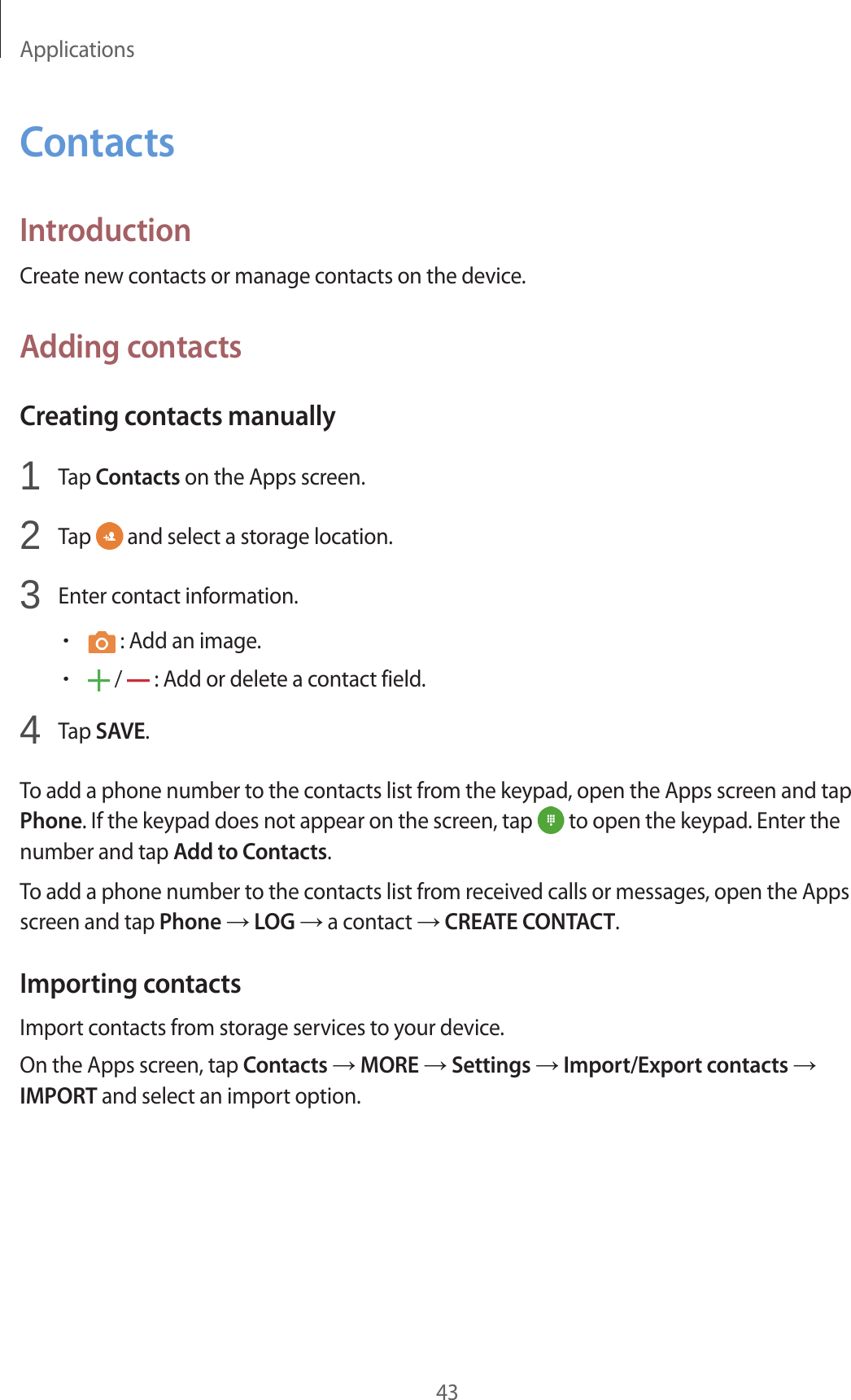 Applications43ContactsIntroductionCreate new contacts or manage contacts on the device.Adding contactsCreating contacts manually1  Tap Contacts on the Apps screen.2  Tap   and select a storage location.3  Enter contact information.• : Add an image.• /   : Add or delete a contact field.4  Tap SAVE.To add a phone number to the contacts list from the keypad, open the Apps screen and tap Phone. If the keypad does not appear on the screen, tap   to open the keypad. Enter the number and tap Add to Contacts.To add a phone number to the contacts list from received calls or messages, open the Apps screen and tap Phone → LOG → a contact → CREATE CONTACT.Importing contactsImport contacts from storage services to your device.On the Apps screen, tap Contacts → MORE → Settings → Import/Export contacts → IMPORT and select an import option.