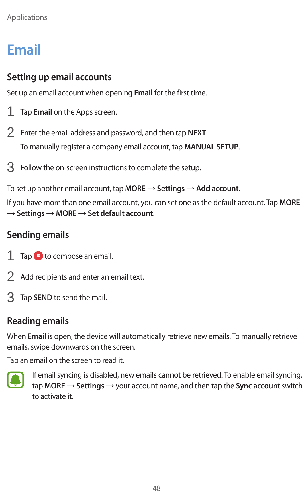 Applications48EmailSetting up email accountsSet up an email account when opening Email for the first time.1  Tap Email on the Apps screen.2  Enter the email address and password, and then tap NEXT.To manually register a company email account, tap MANUAL SETUP.3  Follow the on-screen instructions to complete the setup.To set up another email account, tap MORE → Settings → Add account.If you have more than one email account, you can set one as the default account. Tap MORE → Settings → MORE → Set default account.Sending emails1  Tap   to compose an email.2  Add recipients and enter an email text.3  Tap SEND to send the mail.Reading emailsWhen Email is open, the device will automatically retrieve new emails. To manually retrieve emails, swipe downwards on the screen.Tap an email on the screen to read it.If email syncing is disabled, new emails cannot be retrieved. To enable email syncing, tap MORE → Settings → your account name, and then tap the Sync account switch to activate it.
