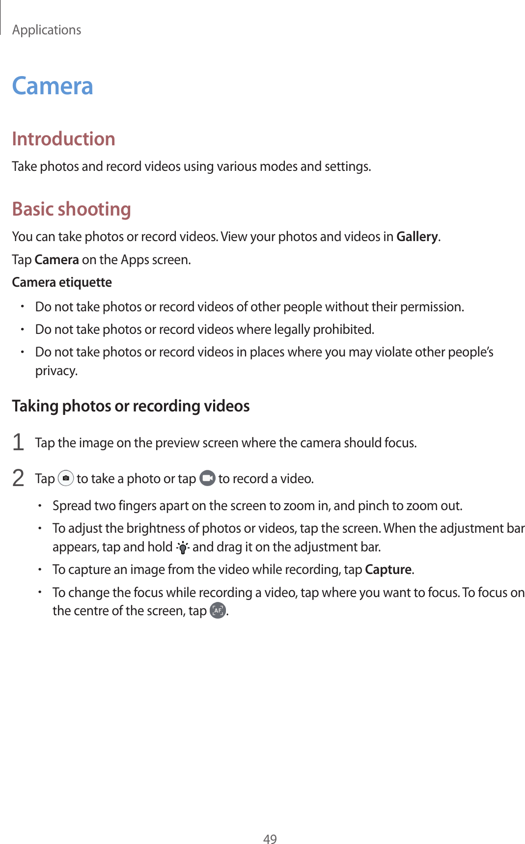 Applications49CameraIntroductionTake photos and record videos using various modes and settings.Basic shootingYou can take photos or record videos. View your photos and videos in Gallery.Tap Camera on the Apps screen.Camera etiquette•Do not take photos or record videos of other people without their permission.•Do not take photos or record videos where legally prohibited.•Do not take photos or record videos in places where you may violate other people’s privacy.Taking photos or recording videos1  Tap the image on the preview screen where the camera should focus.2  Tap   to take a photo or tap   to record a video.•Spread two fingers apart on the screen to zoom in, and pinch to zoom out.•To adjust the brightness of photos or videos, tap the screen. When the adjustment bar appears, tap and hold   and drag it on the adjustment bar.•To capture an image from the video while recording, tap Capture.•To change the focus while recording a video, tap where you want to focus. To focus on the centre of the screen, tap  .