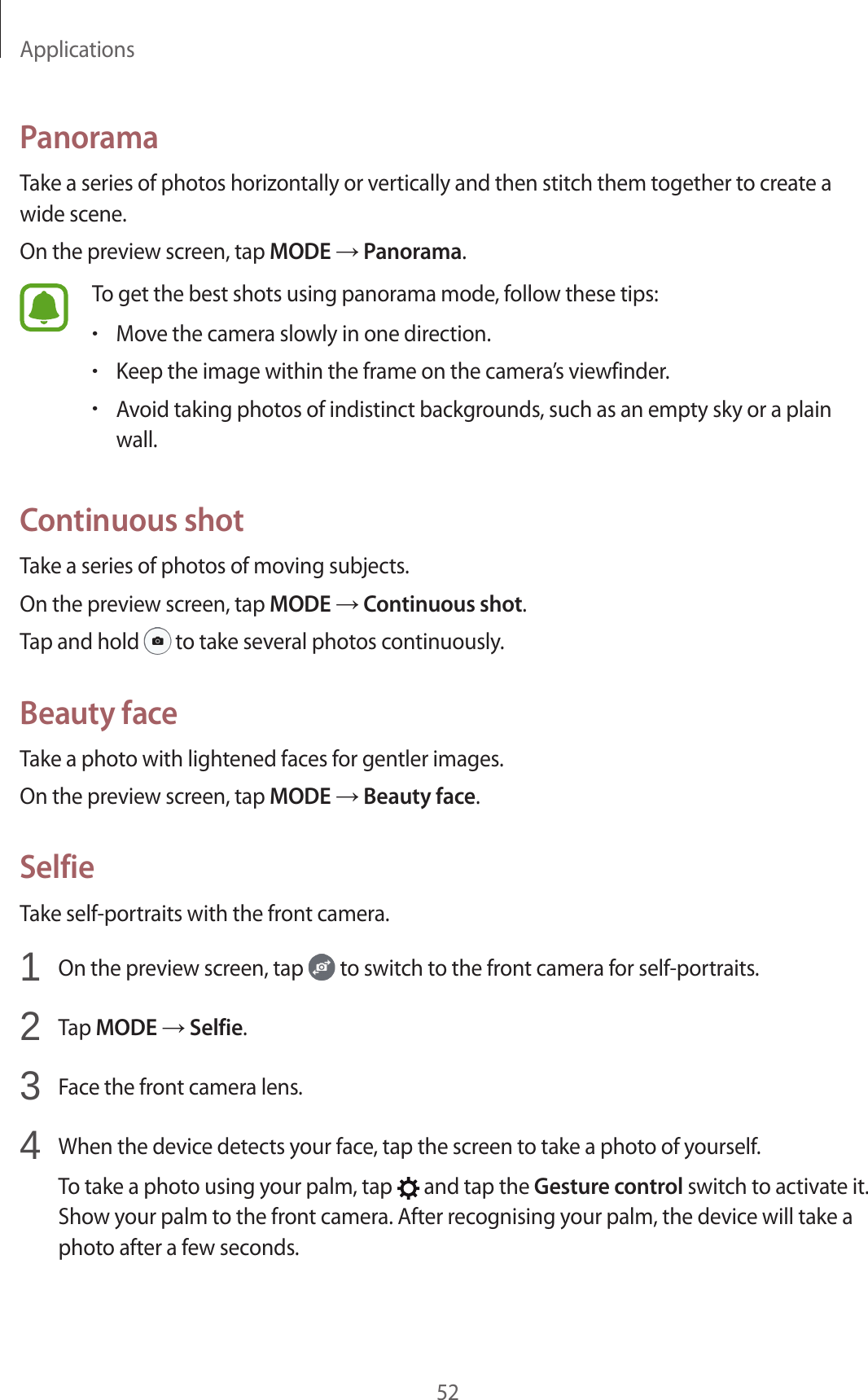 Applications52PanoramaTake a series of photos horizontally or vertically and then stitch them together to create a wide scene.On the preview screen, tap MODE → Panorama.To get the best shots using panorama mode, follow these tips:•Move the camera slowly in one direction.•Keep the image within the frame on the camera’s viewfinder.•Avoid taking photos of indistinct backgrounds, such as an empty sky or a plain wall.Continuous shotTake a series of photos of moving subjects.On the preview screen, tap MODE → Continuous shot.Tap and hold   to take several photos continuously.Beauty faceTake a photo with lightened faces for gentler images.On the preview screen, tap MODE → Beauty face.SelfieTake self-portraits with the front camera.1  On the preview screen, tap   to switch to the front camera for self-portraits.2  Tap MODE → Selfie.3  Face the front camera lens.4  When the device detects your face, tap the screen to take a photo of yourself.To take a photo using your palm, tap   and tap the Gesture control switch to activate it. Show your palm to the front camera. After recognising your palm, the device will take a photo after a few seconds.
