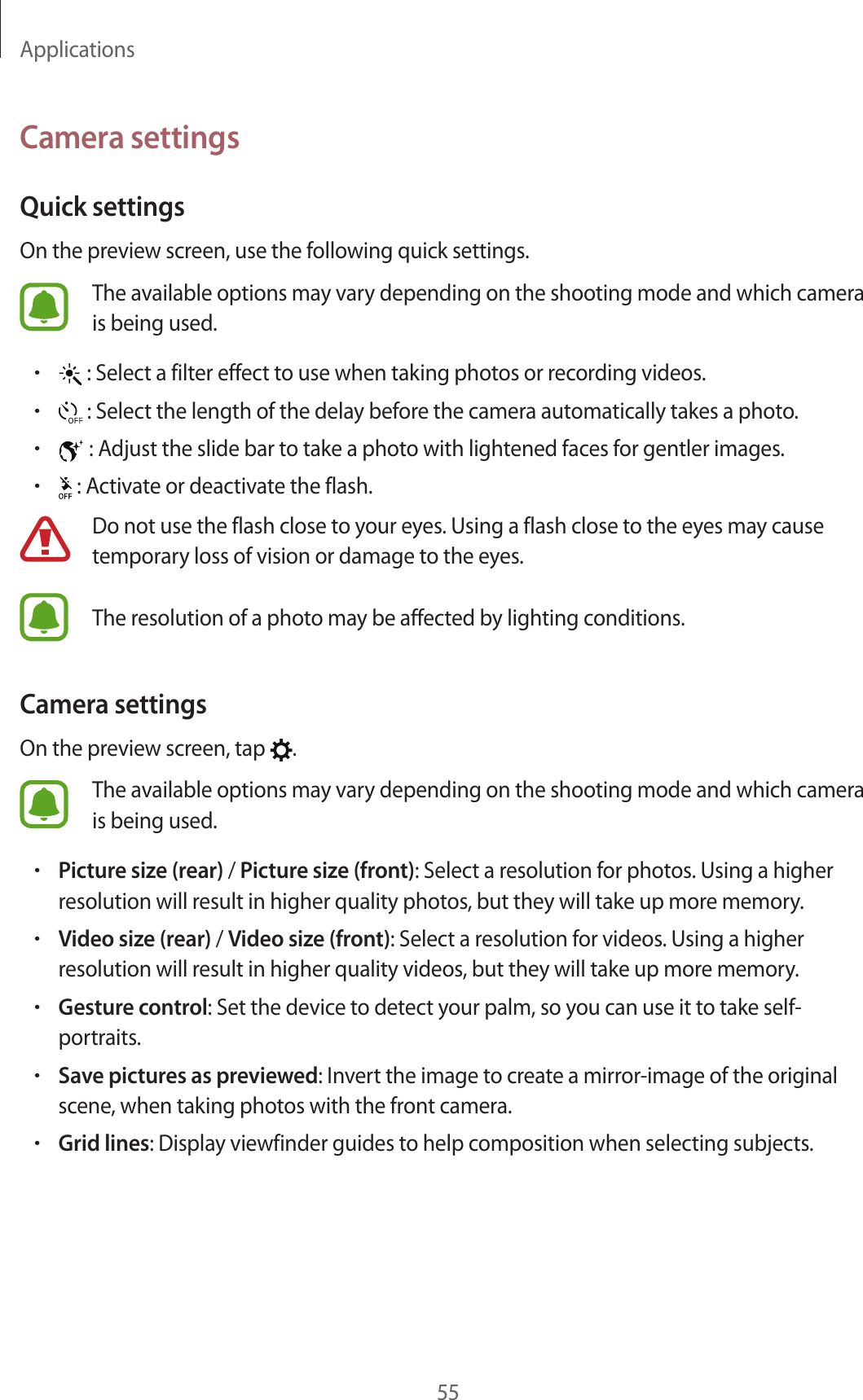 Applications55Camera settingsQuick settingsOn the preview screen, use the following quick settings.The available options may vary depending on the shooting mode and which camera is being used.• : Select a filter effect to use when taking photos or recording videos.• : Select the length of the delay before the camera automatically takes a photo.• : Adjust the slide bar to take a photo with lightened faces for gentler images.• : Activate or deactivate the flash.Do not use the flash close to your eyes. Using a flash close to the eyes may cause temporary loss of vision or damage to the eyes.The resolution of a photo may be affected by lighting conditions.Camera settingsOn the preview screen, tap  .The available options may vary depending on the shooting mode and which camera is being used.•Picture size (rear) / Picture size (front): Select a resolution for photos. Using a higher resolution will result in higher quality photos, but they will take up more memory.•Video size (rear) / Video size (front): Select a resolution for videos. Using a higher resolution will result in higher quality videos, but they will take up more memory.•Gesture control: Set the device to detect your palm, so you can use it to take self-portraits.•Save pictures as previewed: Invert the image to create a mirror-image of the original scene, when taking photos with the front camera.•Grid lines: Display viewfinder guides to help composition when selecting subjects.