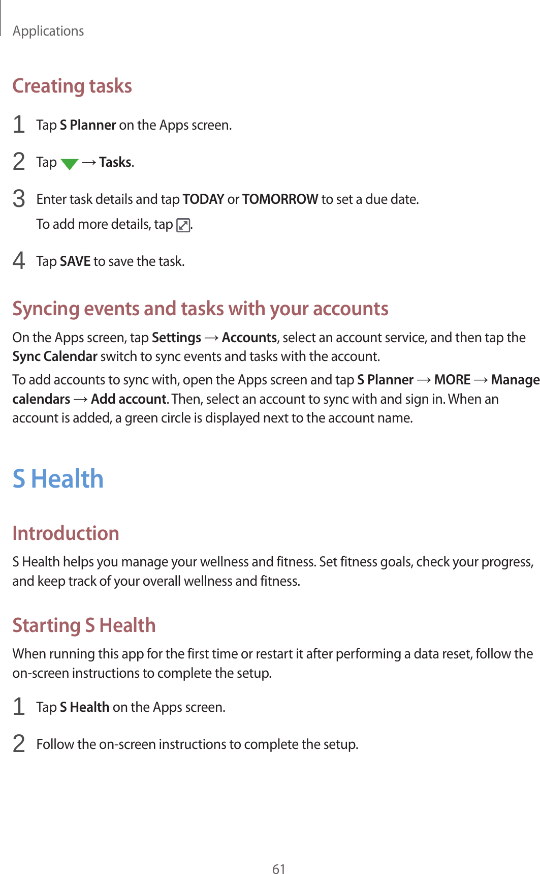 Applications61Creating tasks1  Tap S Planner on the Apps screen.2  Tap   → Tasks.3  Enter task details and tap TODAY or TOMORROW to set a due date.To add more details, tap  .4  Tap SAVE to save the task.Syncing events and tasks with your accountsOn the Apps screen, tap Settings → Accounts, select an account service, and then tap the Sync Calendar switch to sync events and tasks with the account.To add accounts to sync with, open the Apps screen and tap S Planner → MORE → Manage calendars → Add account. Then, select an account to sync with and sign in. When an account is added, a green circle is displayed next to the account name.S HealthIntroductionS Health helps you manage your wellness and fitness. Set fitness goals, check your progress, and keep track of your overall wellness and fitness.Starting S HealthWhen running this app for the first time or restart it after performing a data reset, follow the on-screen instructions to complete the setup.1  Tap S Health on the Apps screen.2  Follow the on-screen instructions to complete the setup.