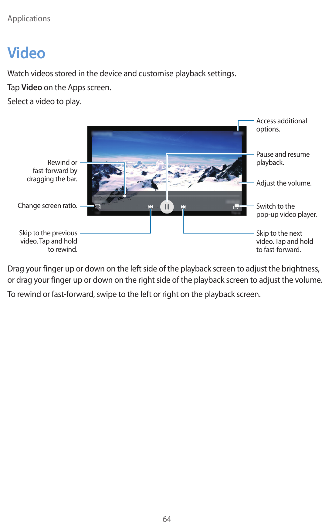 Applications64VideoWatch videos stored in the device and customise playback settings.Tap Video on the Apps screen.Select a video to play.Change screen ratio.Rewind or fast-forward by dragging the bar.Skip to the previous video. Tap and hold to rewind.Skip to the next video. Tap and hold to fast-forward.Access additional options.Pause and resume playback.Switch to the pop-up video player.Adjust the volume.Drag your finger up or down on the left side of the playback screen to adjust the brightness, or drag your finger up or down on the right side of the playback screen to adjust the volume.To rewind or fast-forward, swipe to the left or right on the playback screen.