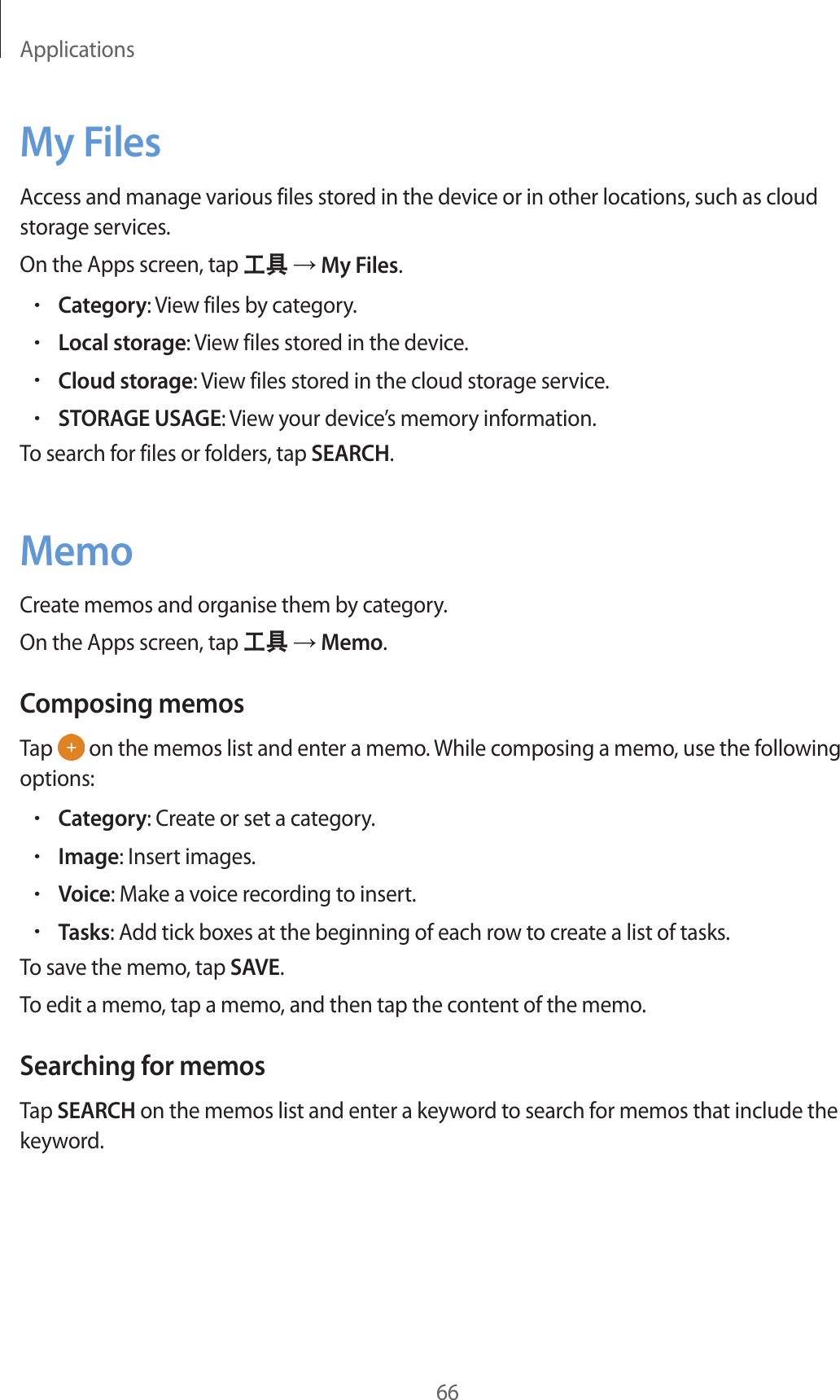 Applications66My FilesAccess and manage various files stored in the device or in other locations, such as cloud storage services.On the Apps screen, tap 工具 → My Files.•Category: View files by category.•Local storage: View files stored in the device.•Cloud storage: View files stored in the cloud storage service.•STORAGE USAGE: View your device’s memory information.To search for files or folders, tap SEARCH.MemoCreate memos and organise them by category.On the Apps screen, tap 工具 → Memo.Composing memosTap   on the memos list and enter a memo. While composing a memo, use the following options:•Category: Create or set a category.•Image: Insert images.•Voice: Make a voice recording to insert.•Tasks: Add tick boxes at the beginning of each row to create a list of tasks.To save the memo, tap SAVE.To edit a memo, tap a memo, and then tap the content of the memo.Searching for memosTap SEARCH on the memos list and enter a keyword to search for memos that include the keyword.