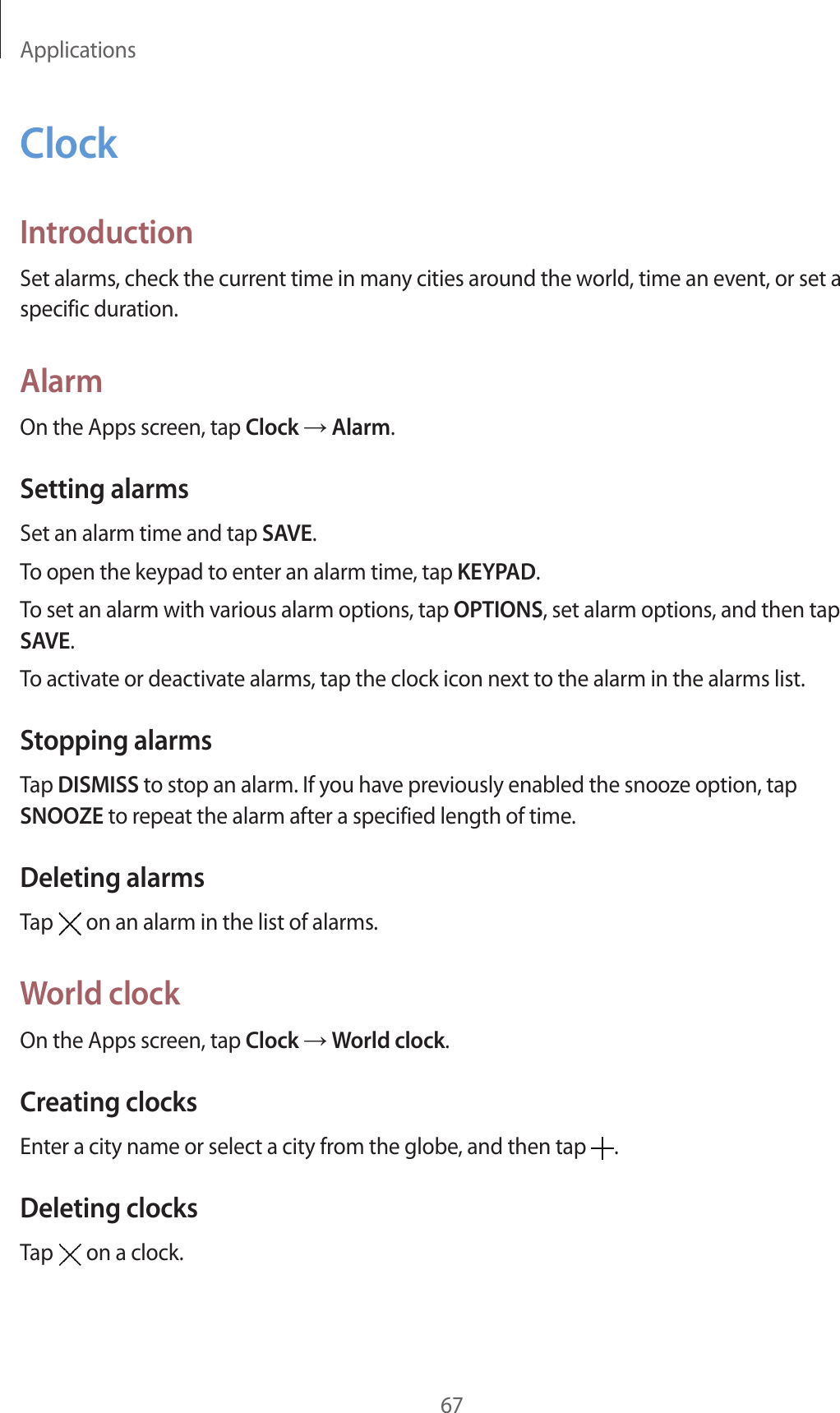 Applications67ClockIntroductionSet alarms, check the current time in many cities around the world, time an event, or set a specific duration.AlarmOn the Apps screen, tap Clock → Alarm.Setting alarmsSet an alarm time and tap SAVE.To open the keypad to enter an alarm time, tap KEYPAD.To set an alarm with various alarm options, tap OPTIONS, set alarm options, and then tap SAVE.To activate or deactivate alarms, tap the clock icon next to the alarm in the alarms list.Stopping alarmsTap DISMISS to stop an alarm. If you have previously enabled the snooze option, tap SNOOZE to repeat the alarm after a specified length of time.Deleting alarmsTap   on an alarm in the list of alarms.World clockOn the Apps screen, tap Clock → World clock.Creating clocksEnter a city name or select a city from the globe, and then tap  .Deleting clocksTap   on a clock.