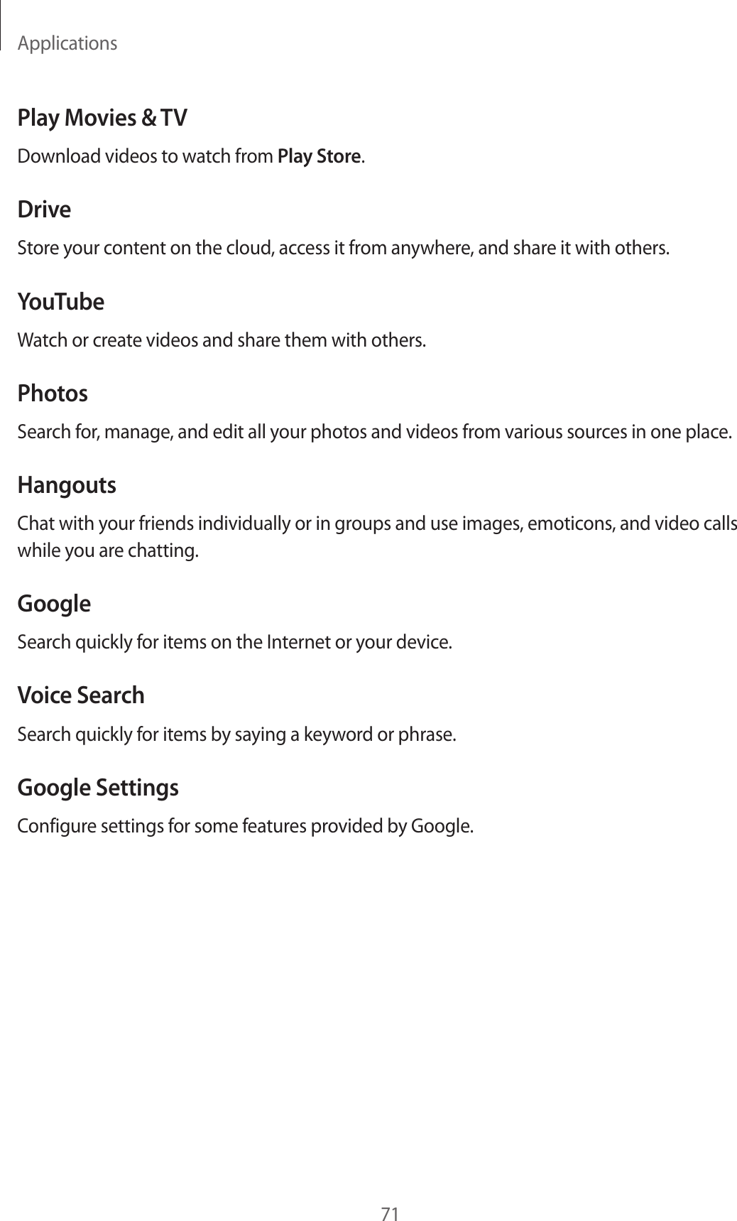 Applications71Play Movies &amp; TVDownload videos to watch from Play Store.DriveStore your content on the cloud, access it from anywhere, and share it with others.YouTubeWatch or create videos and share them with others.PhotosSearch for, manage, and edit all your photos and videos from various sources in one place.HangoutsChat with your friends individually or in groups and use images, emoticons, and video calls while you are chatting.GoogleSearch quickly for items on the Internet or your device.Voice SearchSearch quickly for items by saying a keyword or phrase.Google SettingsConfigure settings for some features provided by Google.