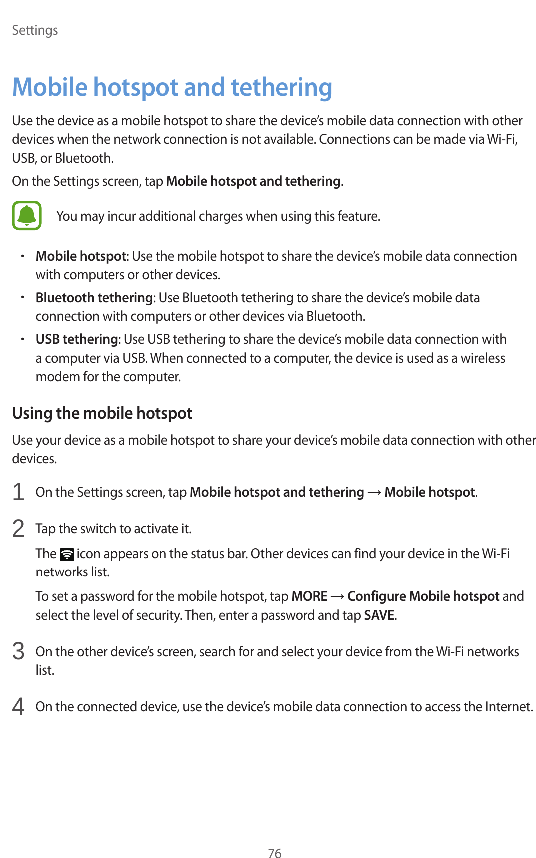 Settings76Mobile hotspot and tetheringUse the device as a mobile hotspot to share the device’s mobile data connection with other devices when the network connection is not available. Connections can be made via Wi-Fi, USB, or Bluetooth.On the Settings screen, tap Mobile hotspot and tethering.You may incur additional charges when using this feature.•Mobile hotspot: Use the mobile hotspot to share the device’s mobile data connection with computers or other devices.•Bluetooth tethering: Use Bluetooth tethering to share the device’s mobile data connection with computers or other devices via Bluetooth.•USB tethering: Use USB tethering to share the device’s mobile data connection with a computer via USB. When connected to a computer, the device is used as a wireless modem for the computer.Using the mobile hotspotUse your device as a mobile hotspot to share your device’s mobile data connection with other devices.1  On the Settings screen, tap Mobile hotspot and tethering → Mobile hotspot.2  Tap the switch to activate it.The   icon appears on the status bar. Other devices can find your device in the Wi-Fi networks list.To set a password for the mobile hotspot, tap MORE → Configure Mobile hotspot and select the level of security. Then, enter a password and tap SAVE.3  On the other device’s screen, search for and select your device from the Wi-Fi networks list.4  On the connected device, use the device’s mobile data connection to access the Internet.