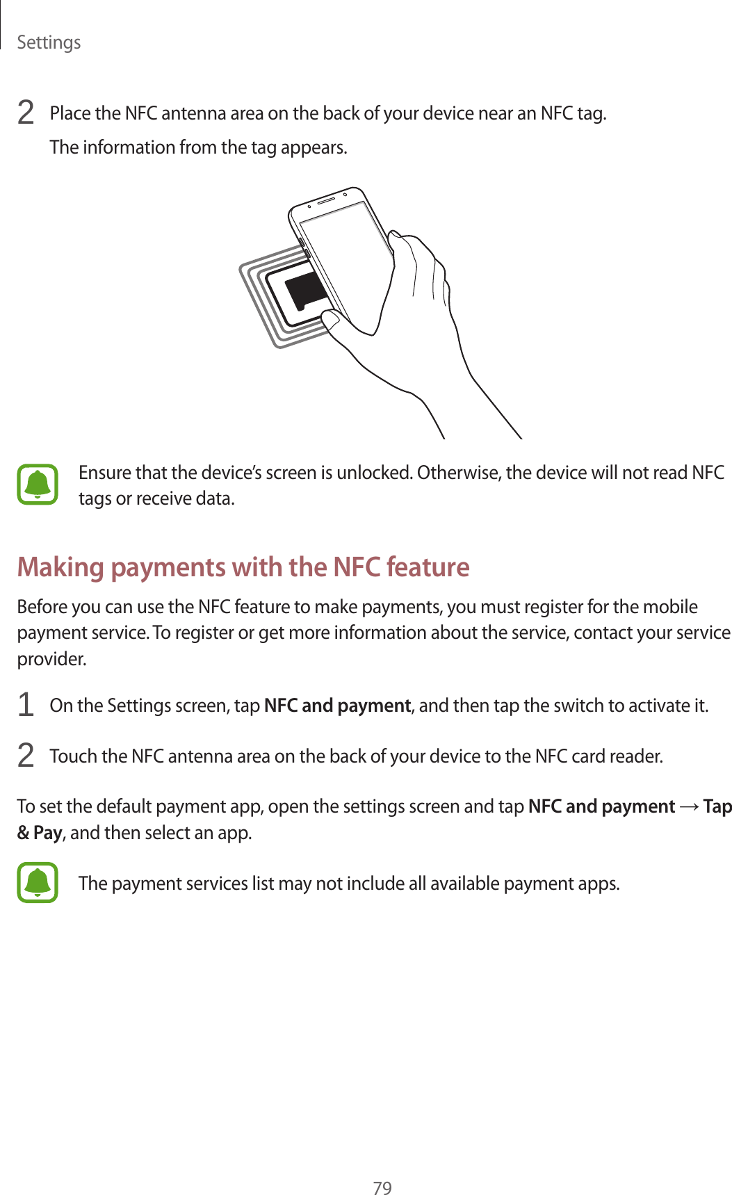 Settings792  Place the NFC antenna area on the back of your device near an NFC tag.The information from the tag appears.Ensure that the device’s screen is unlocked. Otherwise, the device will not read NFC tags or receive data.Making payments with the NFC featureBefore you can use the NFC feature to make payments, you must register for the mobile payment service. To register or get more information about the service, contact your service provider.1  On the Settings screen, tap NFC and payment, and then tap the switch to activate it.2  Touch the NFC antenna area on the back of your device to the NFC card reader.To set the default payment app, open the settings screen and tap NFC and payment → Tap &amp; Pay, and then select an app.The payment services list may not include all available payment apps.