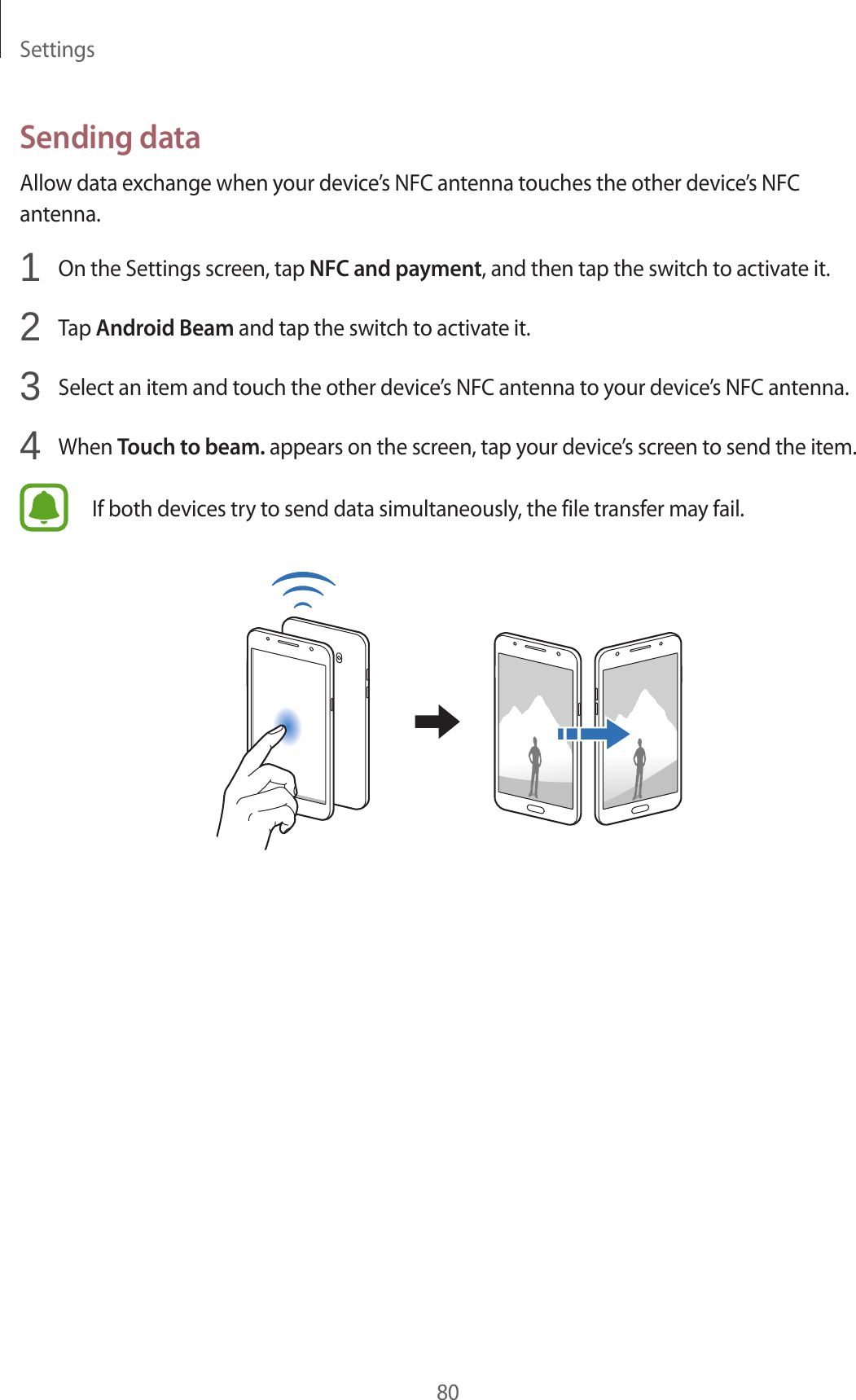 Settings80Sending dataAllow data exchange when your device’s NFC antenna touches the other device’s NFC antenna.1  On the Settings screen, tap NFC and payment, and then tap the switch to activate it.2  Tap Android Beam and tap the switch to activate it.3  Select an item and touch the other device’s NFC antenna to your device’s NFC antenna.4  When Touch to beam. appears on the screen, tap your device’s screen to send the item.If both devices try to send data simultaneously, the file transfer may fail.