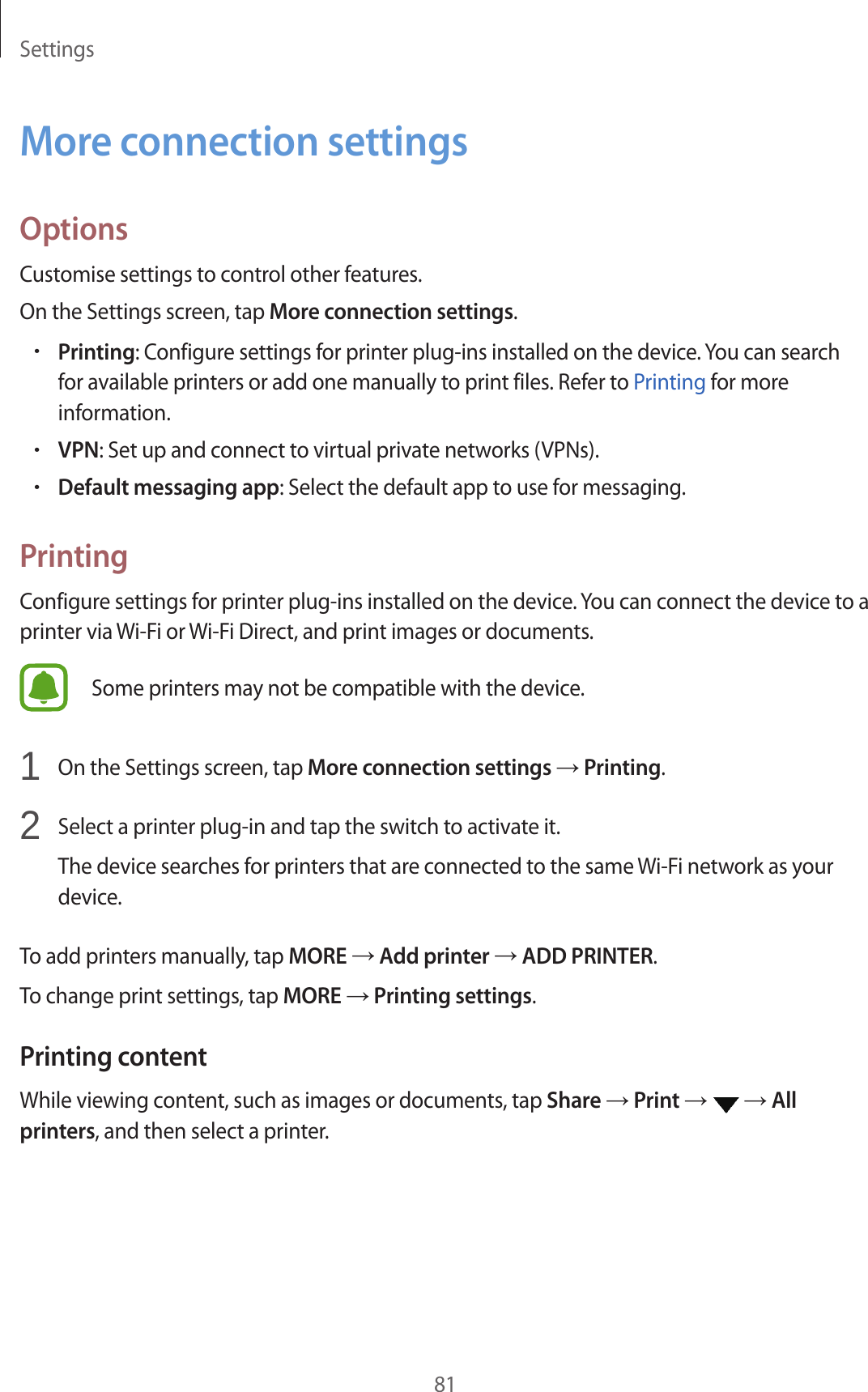 Settings81More connection settingsOptionsCustomise settings to control other features.On the Settings screen, tap More connection settings.•Printing: Configure settings for printer plug-ins installed on the device. You can search for available printers or add one manually to print files. Refer to Printing for more information.•VPN: Set up and connect to virtual private networks (VPNs).•Default messaging app: Select the default app to use for messaging.PrintingConfigure settings for printer plug-ins installed on the device. You can connect the device to a printer via Wi-Fi or Wi-Fi Direct, and print images or documents.Some printers may not be compatible with the device.1  On the Settings screen, tap More connection settings → Printing.2  Select a printer plug-in and tap the switch to activate it.The device searches for printers that are connected to the same Wi-Fi network as your device.To add printers manually, tap MORE → Add printer → ADD PRINTER.To change print settings, tap MORE → Printing settings.Printing contentWhile viewing content, such as images or documents, tap Share → Print →   → All printers, and then select a printer.