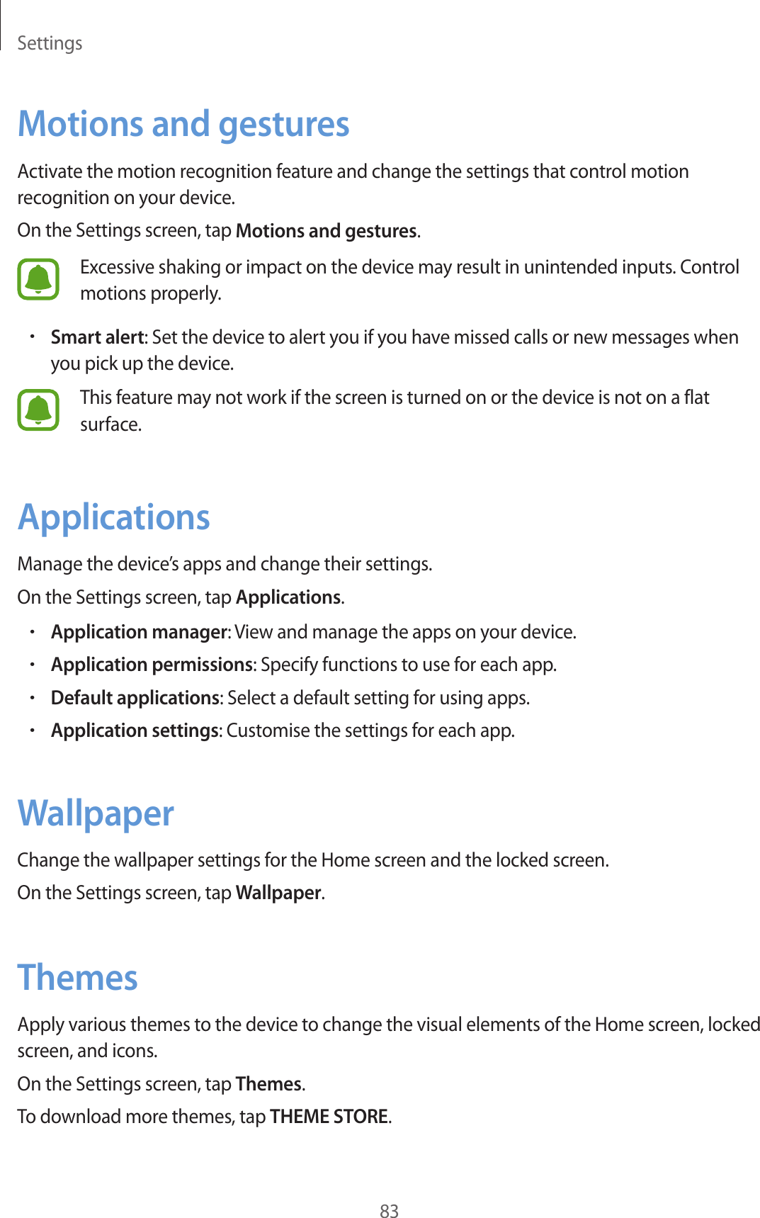 Settings83Motions and gesturesActivate the motion recognition feature and change the settings that control motion recognition on your device.On the Settings screen, tap Motions and gestures.Excessive shaking or impact on the device may result in unintended inputs. Control motions properly.•Smart alert: Set the device to alert you if you have missed calls or new messages when you pick up the device.This feature may not work if the screen is turned on or the device is not on a flat surface.ApplicationsManage the device’s apps and change their settings.On the Settings screen, tap Applications.•Application manager: View and manage the apps on your device.•Application permissions: Specify functions to use for each app.•Default applications: Select a default setting for using apps.•Application settings: Customise the settings for each app.WallpaperChange the wallpaper settings for the Home screen and the locked screen.On the Settings screen, tap Wallpaper.ThemesApply various themes to the device to change the visual elements of the Home screen, locked screen, and icons.On the Settings screen, tap Themes.To download more themes, tap THEME STORE.