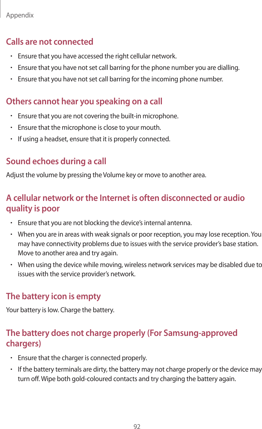 Appendix92Calls are not connected•Ensure that you have accessed the right cellular network.•Ensure that you have not set call barring for the phone number you are dialling.•Ensure that you have not set call barring for the incoming phone number.Others cannot hear you speaking on a call•Ensure that you are not covering the built-in microphone.•Ensure that the microphone is close to your mouth.•If using a headset, ensure that it is properly connected.Sound echoes during a callAdjust the volume by pressing the Volume key or move to another area.A cellular network or the Internet is often disconnected or audio quality is poor•Ensure that you are not blocking the device’s internal antenna.•When you are in areas with weak signals or poor reception, you may lose reception. You may have connectivity problems due to issues with the service provider’s base station. Move to another area and try again.•When using the device while moving, wireless network services may be disabled due to issues with the service provider’s network.The battery icon is emptyYour battery is low. Charge the battery.The battery does not charge properly (For Samsung-approved chargers)•Ensure that the charger is connected properly.•If the battery terminals are dirty, the battery may not charge properly or the device may turn off. Wipe both gold-coloured contacts and try charging the battery again.