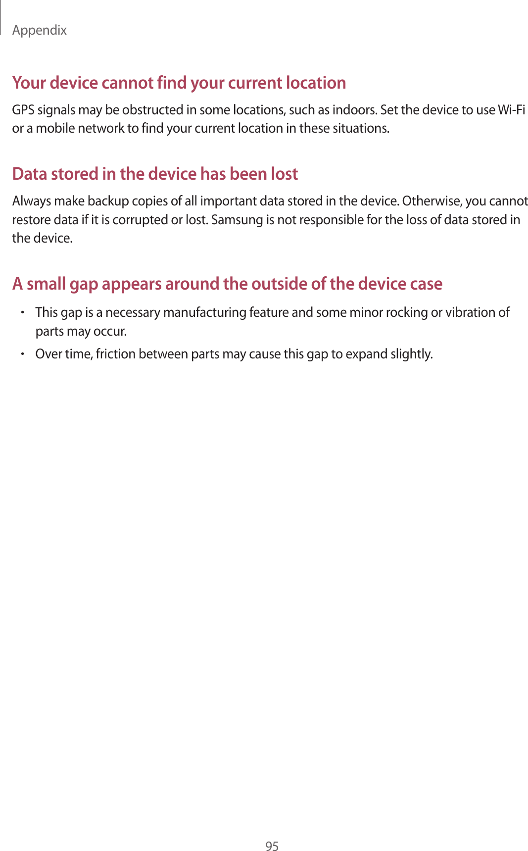 Appendix95Your device cannot find your current locationGPS signals may be obstructed in some locations, such as indoors. Set the device to use Wi-Fi or a mobile network to find your current location in these situations.Data stored in the device has been lostAlways make backup copies of all important data stored in the device. Otherwise, you cannot restore data if it is corrupted or lost. Samsung is not responsible for the loss of data stored in the device.A small gap appears around the outside of the device case•This gap is a necessary manufacturing feature and some minor rocking or vibration of parts may occur.•Over time, friction between parts may cause this gap to expand slightly.