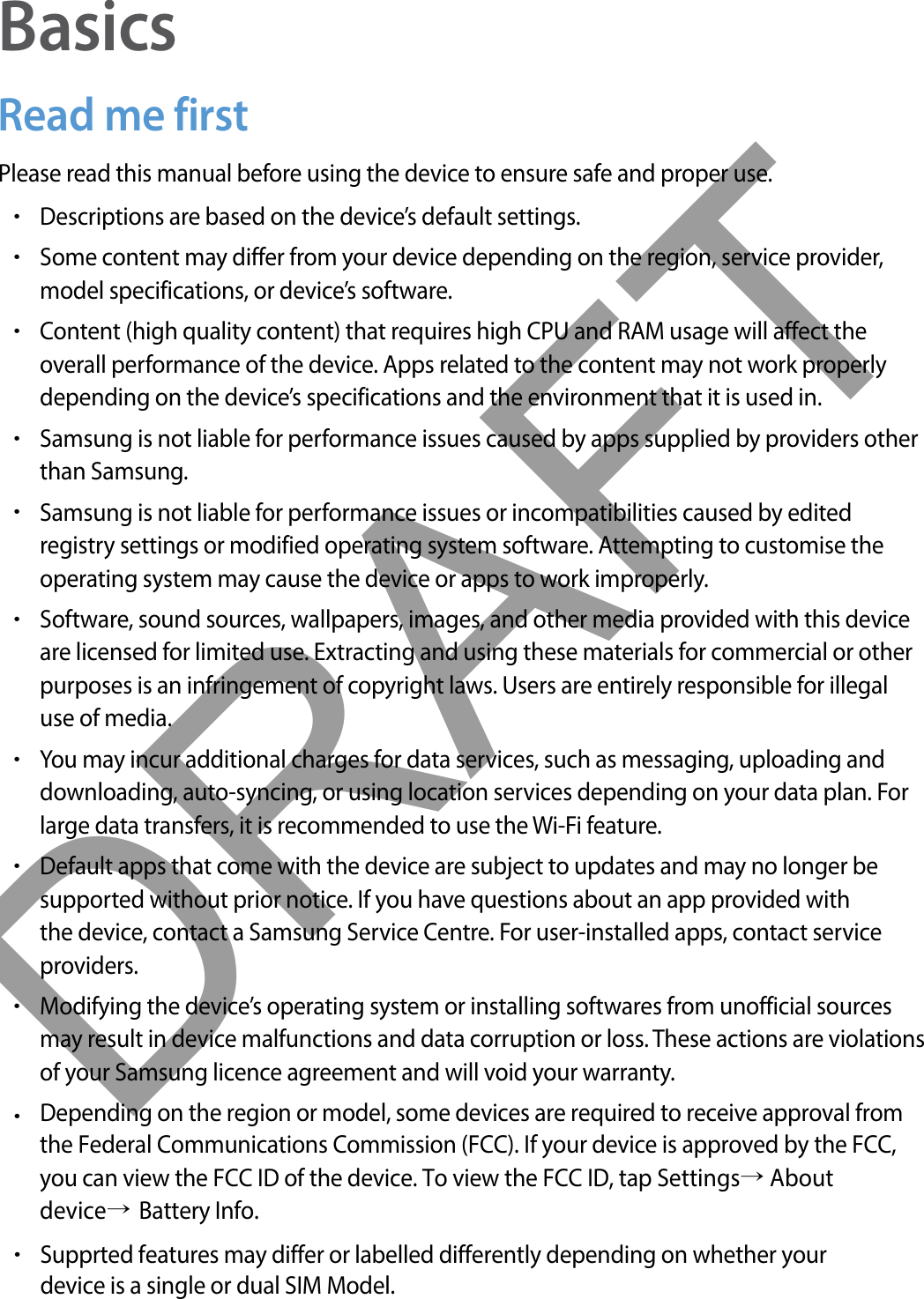 BasicsRead me firstPlease read this manual before using the device to ensure safe and proper use.•Descriptions are based on the device’s default settings.•Some content may differ from your device depending on the region, service provider,model specifications, or device’s software.•Content (high quality content) that requires high CPU and RAM usage will affect theoverall performance of the device. Apps related to the content may not work properlydepending on the device’s specifications and the environment that it is used in.•Samsung is not liable for performance issues caused by apps supplied by providers otherthan Samsung.•Samsung is not liable for performance issues or incompatibilities caused by editedregistry settings or modified operating system software. Attempting to customise theoperating system may cause the device or apps to work improperly.•Software, sound sources, wallpapers, images, and other media provided with this deviceare licensed for limited use. Extracting and using these materials for commercial or otherpurposes is an infringement of copyright laws. Users are entirely responsible for illegaluse of media.•You may incur additional charges for data services, such as messaging, uploading anddownloading, auto-syncing, or using location services depending on your data plan. Forlarge data transfers, it is recommended to use the Wi-Fi feature.•Default apps that come with the device are subject to updates and may no longer besupported without prior notice. If you have questions about an app provided withthe device, contact a Samsung Service Centre. For user-installed apps, contact serviceproviders.•Modifying the device’s operating system or installing softwares from unofficial sourcesmay result in device malfunctions and data corruption or loss. These actions are violationsof your Samsung licence agreement and will void your warranty.•Depending on the region or model, some devices are required to receive approval fromthe Federal Communications Commission (FCC). If your device is approved by the FCC,you can view the FCC ID of the device. To view the FCC ID, tap Settings→ Aboutdevice→ Battery Info.•Supprted features may differ or labelled differently depending on whether yourdevice is a single or dual SIM Model.DRAFT