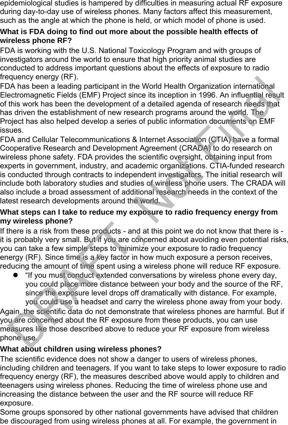 epidemiological studies is hampered by difficulties in measuring actual RF exposure during day-to-day use of wireless phones. Many factors affect this measurement, such as the angle at which the phone is held, or which model of phone is used. What is FDA doing to find out more about the possible health effects of wireless phone RF? FDA is working with the U.S. National Toxicology Program and with groups of investigators around the world to ensure that high priority animal studies are conducted to address important questions about the effects of exposure to radio frequency energy (RF). FDA has been a leading participant in the World Health Organization international Electromagnetic Fields (EMF) Project since its inception in 1996. An influential result of this work has been the development of a detailed agenda of research needs that has driven the establishment of new research programs around the world. The Project has also helped develop a series of public information documents on EMF issues. FDA and Cellular Telecommunications &amp; Internet Association (CTIA) have a formal Cooperative Research and Development Agreement (CRADA) to do research on wireless phone safety. FDA provides the scientific oversight, obtaining input from experts in government, industry, and academic organizations. CTIA-funded research is conducted through contracts to independent investigators. The initial research will include both laboratory studies and studies of wireless phone users. The CRADA will also include a broad assessment of additional research needs in the context of the latest research developments around the world. What steps can I take to reduce my exposure to radio frequency energy from my wireless phone? If there is a risk from these products - and at this point we do not know that there is - it is probably very small. But if you are concerned about avoiding even potential risks, you can take a few simple steps to minimize your exposure to radio frequency energy (RF). Since time is a key factor in how much exposure a person receives, reducing the amount of time spent using a wireless phone will reduce RF exposure. “If you must conduct extended conversations by wireless phone every day,you could place more distance between your body and the source of the RF,since the exposure level drops off dramatically with distance. For example,you could use a headset and carry the wireless phone away from your body.Again, the scientific data do not demonstrate that wireless phones are harmful. But if you are concerned about the RF exposure from these products, you can use measures like those described above to reduce your RF exposure from wireless phone use. What about children using wireless phones? The scientific evidence does not show a danger to users of wireless phones, including children and teenagers. If you want to take steps to lower exposure to radio frequency energy (RF), the measures described above would apply to children and teenagers using wireless phones. Reducing the time of wireless phone use and increasing the distance between the user and the RF source will reduce RF exposure. Some groups sponsored by other national governments have advised that children be discouraged from using wireless phones at all. For example, the government in DRAFT, Not Final