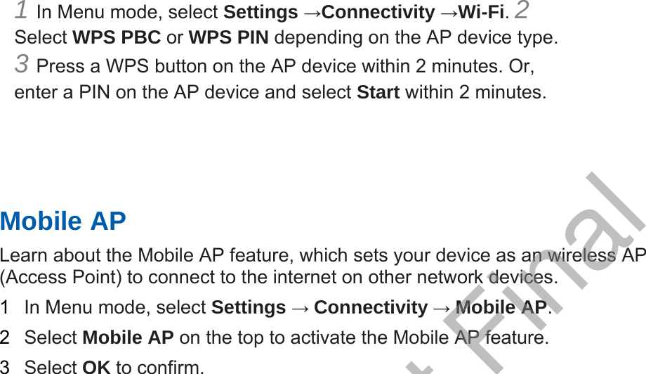 1 In Menu mode, select Settings →Connectivity →Wi-Fi. 2 Select WPS PBC or WPS PIN depending on the AP device type. 3 Press a WPS button on the AP device within 2 minutes. Or,enter a PIN on the AP device and select Start within 2 minutes. Mobile AP Learn about the Mobile AP feature, which sets your device as an wireless AP (Access Point) to connect to the internet on other network devices.   1  In Menu mode, select Settings → Connectivity → Mobile AP.  2  Select Mobile AP on the top to activate the Mobile AP feature. 3  Select OK to confirm. DRAFT, Not Final