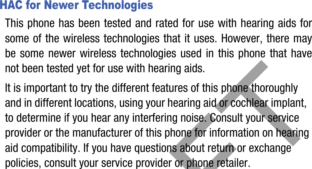 DRAFTHAC for Newer TechnologiesThis phone has been tested and rated for use with hearing aids for some of the wireless technologies that it uses. However, there may be some newer wireless technologies used in this phone that have not been tested yet for use with hearing aids. It is important to try the different features of this phone thoroughly and in different locations, using your hearing aid or cochlear implant, to determine if you hear any interfering noise. Consult your service provider or the manufacturer of this phone for information on hearing aid compatibility. If you have questions about return or exchange policies, consult your service provider or phone retailer.