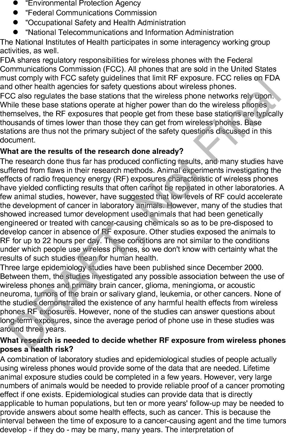 epidemiological studies is hampered by difficulties in measuring actual RF exposure during day-to-day use of wireless phones. Many factors affect this measurement, such as the angle at which the phone is held, or which model of phone is used. What is FDA doing to find out more about the possible health effects of wireless phone RF? FDA is working with the U.S. National Toxicology Program and with groups of investigators around the world to ensure that high priority animal studies are conducted to address important questions about the effects of exposure to radio frequency energy (RF). FDA has been a leading participant in the World Health Organization international Electromagnetic Fields (EMF) Project since its inception in 1996. An influential result of this work has been the development of a detailed agenda of research needs that has driven the establishment of new research programs around the world. The Project has also helped develop a series of public information documents on EMF issues. FDA and Cellular Telecommunications &amp; Internet Association (CTIA) have a formal Cooperative Research and Development Agreement (CRADA) to do research on wireless phone safety. FDA provides the scientific oversight, obtaining input from experts in government, industry, and academic organizations. CTIA-funded research is conducted through contracts to independent investigators. The initial research will include both laboratory studies and studies of wireless phone users. The CRADA will also include a broad assessment of additional research needs in the context of the latest research developments around the world. What steps can I take to reduce my exposure to radio frequency energy from my wireless phone? If there is a risk from these products - and at this point we do not know that there is - it is probably very small. But if you are concerned about avoiding even potential risks, you can take a few simple steps to minimize your exposure to radio frequency energy (RF). Since time is a key factor in how much exposure a person receives, reducing the amount of time spent using a wireless phone will reduce RF exposure. “If you must conduct extended conversations by wireless phone every day,you could place more distance between your body and the source of the RF,since the exposure level drops off dramatically with distance. For example,you could use a headset and carry the wireless phone away from your body.Again, the scientific data do not demonstrate that wireless phones are harmful. But if you are concerned about the RF exposure from these products, you can use measures like those described above to reduce your RF exposure from wireless phone use. What about children using wireless phones? The scientific evidence does not show a danger to users of wireless phones, including children and teenagers. If you want to take steps to lower exposure to radio frequency energy (RF), the measures described above would apply to children and teenagers using wireless phones. Reducing the time of wireless phone use and increasing the distance between the user and the RF source will reduce RF exposure. Some groups sponsored by other national governments have advised that children be discouraged from using wireless phones at all. For example, the government in DRAFT, Not Final