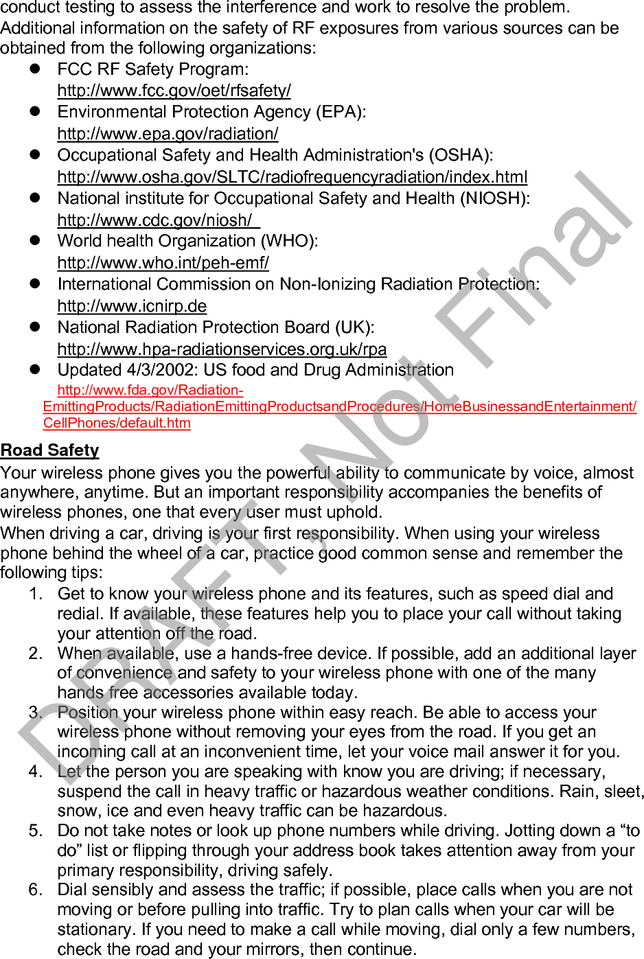 7. Do not engage in stressful or emotional conversations that may be distracting.Make people you are talking with aware you are driving and suspendconversations that have the potential to divert your attention from the road.8. Use your wireless phone to call for help. Dial 9-1-1 or other local emergencynumber in the case of fire, traffic accident or medical emergencies.Remember, it is a free call on your wireless phone!9. Use your wireless phone to help others in emergencies. If you see an autoaccident, crime in progress or other serious emergency where lives are indanger, call 9-1-1 or other local emergency number, as you would wantothers to do for you.10. Call roadside assistance or a special non-emergency wireless assistancenumber when necessary. If you see a broken-down vehicle posing no serioushazard, a broken traffic signal, a minor traffic accident where no one appearsinjured, or a vehicle you know to be stolen, call roadside assistance or otherspecial non-emergency number.“The wireless industry reminds you to use your phone safely when driving.” For more information, please call 1-888-901-SAFE, or visit our web-site www.wow-com.com Provided by the Cellular Telecommunications &amp; Internet Association Operating Environment Remember to follow any special regulations in force in any area and always switch your phone off whenever it is forbidden to use it, or when it may cause interference or danger. When connecting the phone or any accessory to another device, read its user&apos;s guide for detailed safety instructions. Do not connect incompatible products. As with other mobile radio transmitting equipment, users are advised that for the satisfactory operation of the equipment and for the safety of personnel, it is recommended that the equipment should only be used in the normal operating position. Using Your Phone Near Other Electronic Devices Most modern electronic equipment is shielded from radio frequency (RF) signals. However, certain electronic equipment may not be shielded against the RF signals from your wireless phone. Consult the manufacturer to discuss alternatives. Pacemakers Pacemaker manufacturers recommend that a minimum distance of 15 cm (6 inches) be maintained between a wireless phone and a pacemaker to avoid potential interference with the pacemaker. These recommendations are consistent with the independent research and recommendations of Wireless Technology Research. Persons with pacemakers: should always keep the phone more than 15 cm(6 inches) from their pacemaker when the phone is switched on.should not carry the phone in a breast pocket.should use the ear opposite the pacemaker to minimize potential interference.If you have any reason to suspect that interference is taking place, switch your phone off immediately. Hearing Aids DRAFT, Not Final