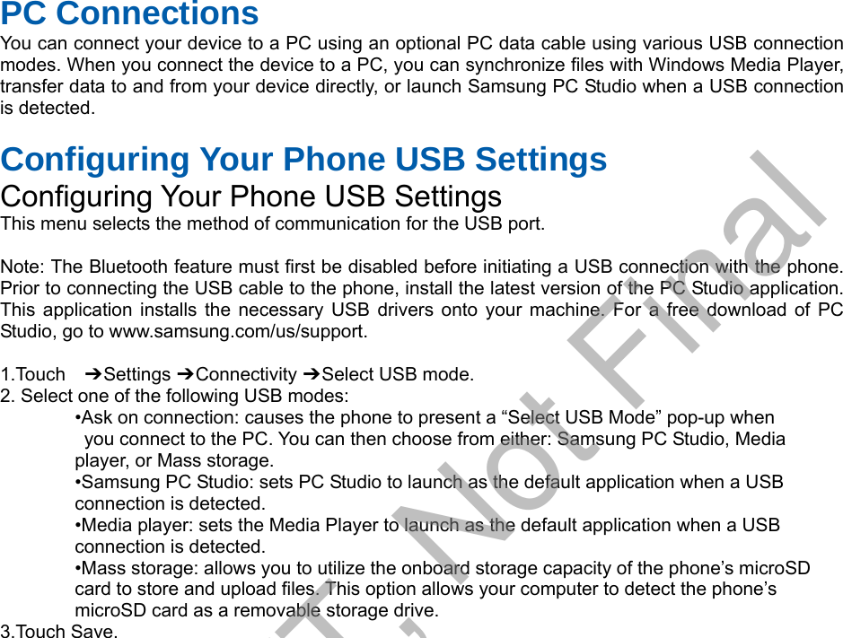 PC Connections You can connect your device to a PC using an optional PC data cable using various USB connection modes. When you connect the device to a PC, you can synchronize files with Windows Media Player, transfer data to and from your device directly, or launch Samsung PC Studio when a USB connection is detected. Configuring Your Phone USB Settings Configuring Your Phone USB Settings This menu selects the method of communication for the USB port. Note: The Bluetooth feature must first be disabled before initiating a USB connection with the phone. Prior to connecting the USB cable to the phone, install the latest version of the PC Studio application. This application installs the necessary USB drivers onto your machine. For a free download of PC Studio, go to www.samsung.com/us/support. 1.Touch  ➔ Settings ➔ Connectivity ➔ Select USB mode. 2. Select one of the following USB modes:•Ask on connection: causes the phone to present a “Select USB Mode” pop-up whenyou connect to the PC. You can then choose from either: Samsung PC Studio, Mediaplayer, or Mass storage. •Samsung PC Studio: sets PC Studio to launch as the default application when a USBconnection is detected. •Media player: sets the Media Player to launch as the default application when a USBconnection is detected. •Mass storage: allows you to utilize the onboard storage capacity of the phone’s microSDcard to store and upload files. This option allows your computer to detect the phone’s microSD card as a removable storage drive. 3.Touch Save.DRAFT, Not Final