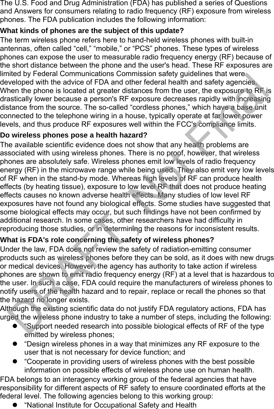 The U.S. Food and Drug Administration (FDA) has published a series of Questions and Answers for consumers relating to radio frequency (RF) exposure from wireless phones. The FDA publication includes the following information: What kinds of phones are the subject of this update? The term wireless phone refers here to hand-held wireless phones with built-in antennas, often called “cell,” “mobile,” or “PCS” phones. These types of wireless phones can expose the user to measurable radio frequency energy (RF) because of the short distance between the phone and the user&apos;s head. These RF exposures are limited by Federal Communications Commission safety guidelines that were developed with the advice of FDA and other federal health and safety agencies. When the phone is located at greater distances from the user, the exposure to RF is drastically lower because a person&apos;s RF exposure decreases rapidly with increasing distance from the source. The so-called “cordless phones,” which have a base unit connected to the telephone wiring in a house, typically operate at far lower power levels, and thus produce RF exposures well within the FCC&apos;s compliance limits. Do wireless phones pose a health hazard? The available scientific evidence does not show that any health problems are associated with using wireless phones. There is no proof, however, that wireless phones are absolutely safe. Wireless phones emit low levels of radio frequency energy (RF) in the microwave range while being used. They also emit very low levels of RF when in the stand-by mode. Whereas high levels of RF can produce health effects (by heating tissue), exposure to low level RF that does not produce heating effects causes no known adverse health effects. Many studies of low level RF exposures have not found any biological effects. Some studies have suggested that some biological effects may occur, but such findings have not been confirmed by additional research. In some cases, other researchers have had difficulty in reproducing those studies, or in determining the reasons for inconsistent results. What is FDA&apos;s role concerning the safety of wireless phones? Under the law, FDA does not review the safety of radiation-emitting consumer products such as wireless phones before they can be sold, as it does with new drugs or medical devices. However, the agency has authority to take action if wireless phones are shown to emit radio frequency energy (RF) at a level that is hazardous to the user. In such a case, FDA could require the manufacturers of wireless phones to notify users of the health hazard and to repair, replace or recall the phones so that the hazard no longer exists. Although the existing scientific data do not justify FDA regulatory actions, FDA has urged the wireless phone industry to take a number of steps, including the following: “Support needed research into possible biological effects of RF of the typeemitted by wireless phones;“Design wireless phones in a way that minimizes any RF exposure to theuser that is not necessary for device function; and“Cooperate in providing users of wireless phones with the best possibleinformation on possible effects of wireless phone use on human health.FDA belongs to an interagency working group of the federal agencies that have responsibility for different aspects of RF safety to ensure coordinated efforts at the federal level. The following agencies belong to this working group: “National Institute for Occupational Safety and HealthDRAFT, Not Final