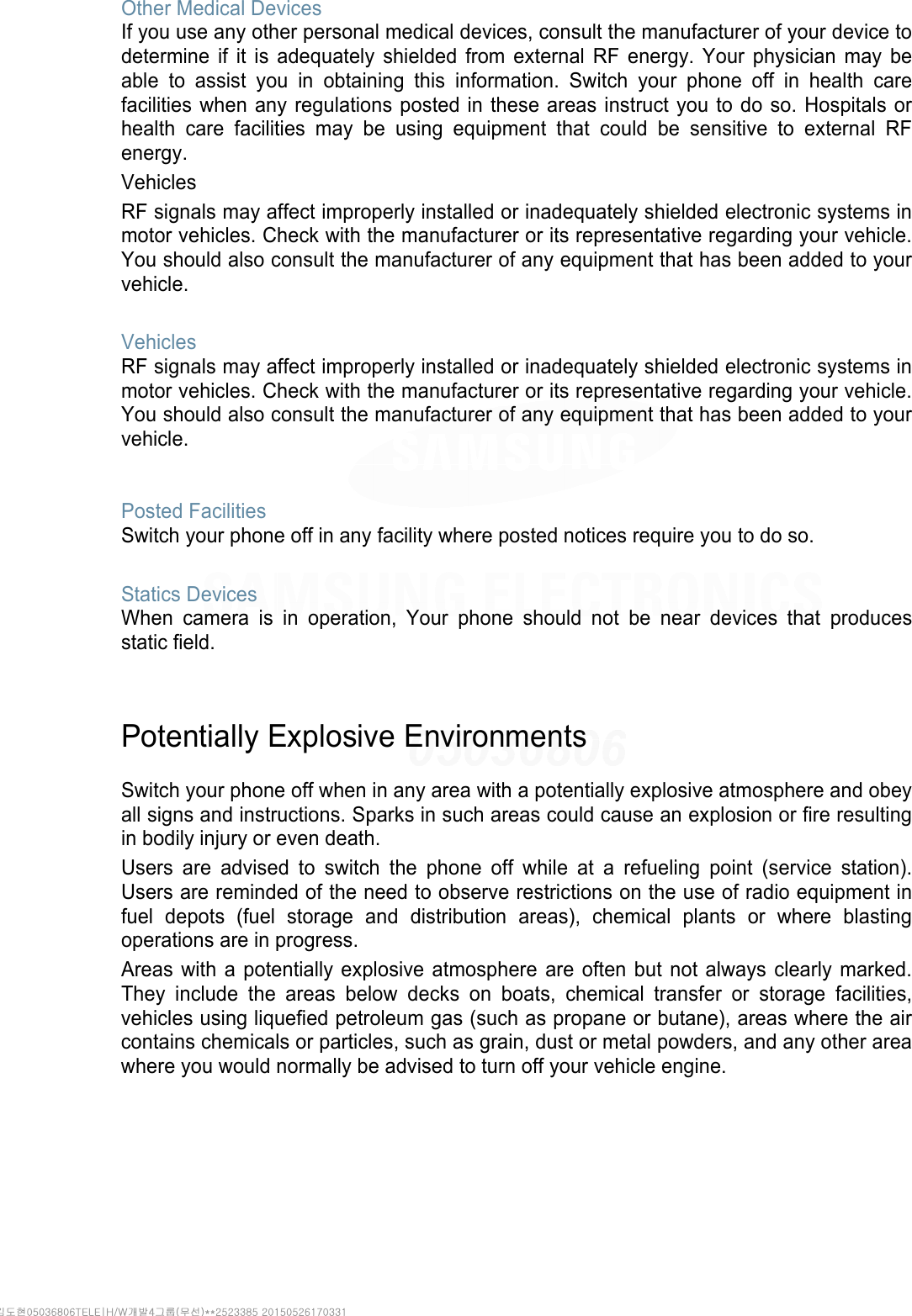 Other Medical Devices If you use any other personal medical devices, consult the manufacturer of your device to determine if it is adequately shielded from external RF energy. Your physician may be able to assist you in obtaining this information. Switch your phone off in health care facilities when any regulations posted in these areas instruct you to do so. Hospitals or health care facilities may be using equipment that could be sensitive to external RF energy. Vehicles RF signals may affect improperly installed or inadequately shielded electronic systems in motor vehicles. Check with the manufacturer or its representative regarding your vehicle. You should also consult the manufacturer of any equipment that has been added to your vehicle.  Vehicles RF signals may affect improperly installed or inadequately shielded electronic systems in motor vehicles. Check with the manufacturer or its representative regarding your vehicle. You should also consult the manufacturer of any equipment that has been added to your vehicle.   Posted Facilities Switch your phone off in any facility where posted notices require you to do so.  Statics Devices When camera is in operation, Your phone should not be near devices that produces static field.   Potentially Explosive Environments  Switch your phone off when in any area with a potentially explosive atmosphere and obey all signs and instructions. Sparks in such areas could cause an explosion or fire resulting in bodily injury or even death. Users are advised to switch the phone off while at a refueling point (service station). Users are reminded of the need to observe restrictions on the use of radio equipment in fuel depots (fuel storage and distribution areas), chemical plants or where blasting operations are in progress. Areas with a potentially explosive atmosphere are often but not always clearly marked. They include the areas below decks on boats, chemical transfer or storage facilities, vehicles using liquefied petroleum gas (such as propane or butane), areas where the air contains chemicals or particles, such as grain, dust or metal powders, and any other area where you would normally be advised to turn off your vehicle engine.     