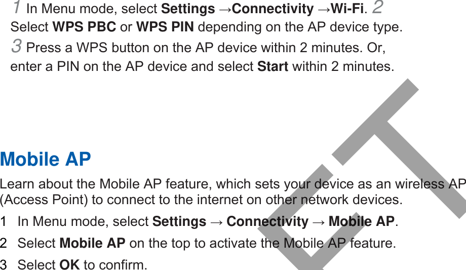 1 In Menu mode, select Settings →Connectivity →Wi-Fi. 2 Select WPS PBC or WPS PIN depending on the AP device type. 3 Press a WPS button on the AP device within 2 minutes. Or,enter a PIN on the AP device and select Start within 2 minutes. Mobile AP Learn about the Mobile AP feature, which sets your device as an wireless AP (Access Point) to connect to the internet on other network devices.   1  In Menu mode, select Settings → Connectivity → Mobile AP.  2  Select Mobile AP on the top to activate the Mobile AP feature. 3  Select OK to confirm. DRAFT