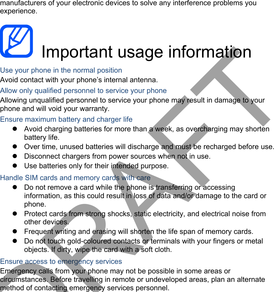 manufacturers of your electronic devices to solve any interference problems you experience.  Important usage information Use your phone in the normal position Avoid contact with your phone’s internal antenna. Allow only qualified personnel to service your phone Allowing unqualified personnel to service your phone may result in damage to your phone and will void your warranty. Ensure maximum battery and charger life Avoid charging batteries for more than a week, as overcharging may shortenbattery life. Over time, unused batteries will discharge and must be recharged before use.Disconnect chargers from power sources when not in use.Use batteries only for their intended purpose.Handle SIM cards and memory cards with care Do not remove a card while the phone is transferring or accessinginformation, as this could result in loss of data and/or damage to the card or phone. Protect cards from strong shocks, static electricity, and electrical noise fromother devices. Frequent writing and erasing will shorten the life span of memory cards.Do not touch gold-coloured contacts or terminals with your fingers or metalobjects. If dirty, wipe the card with a soft cloth.Ensure access to emergency services Emergency calls from your phone may not be possible in some areas or circumstances. Before travelling in remote or undeveloped areas, plan an alternate method of contacting emergency services personnel. DRAFT