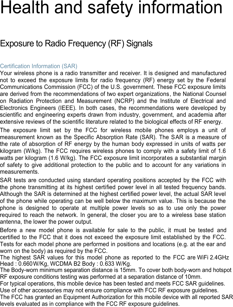  Health and safety information  Exposure to Radio Frequency (RF) Signals  Certification Information (SAR) Your wireless phone is a radio transmitter and receiver. It is designed and manufactured not  to  exceed  the  exposure  limits  for  radio  frequency  (RF)  energy  set  by  the  Federal Communications Commission (FCC) of the U.S. government. These FCC exposure limits are derived from the recommendations of two expert organizations, the National Counsel on  Radiation  Protection  and  Measurement  (NCRP)  and  the  Institute  of  Electrical  and Electronics  Engineers  (IEEE).  In  both  cases,  the  recommendations  were  developed  by scientific and engineering experts drawn from industry, government, and academia after extensive reviews of the scientific literature related to the biological effects of RF energy. The  exposure  limit  set  by  the  FCC  for  wireless  mobile  phones  employs  a  unit  of measurement known as the Specific Absorption  Rate (SAR). The SAR is  a measure  of the rate of absorption of RF energy by the human body expressed in units of watts per kilogram (W/kg). The FCC requires  wireless  phones to comply with  a safety limit  of 1.6 watts per kilogram (1.6 W/kg). The FCC exposure limit incorporates a substantial margin of  safety  to  give  additional  protection  to  the  public  and  to  account  for  any  variations  in measurements. SAR tests are  conducted using standard operating positions accepted by the FCC  with the phone transmitting at its highest certified power level in all tested  frequency bands. Although the SAR is determined at the highest certified power level, the actual SAR level of the phone while operating can be well below the maximum value. This is because the phone  is  designed  to  operate  at  multiple  power  levels  so  as  to  use  only  the  power required to reach the  network.  In  general, the  closer you are to a wireless base  station antenna, the lower the power output. Before  a  new  model  phone  is  available  for  sale  to  the  public,  it  must  be  tested  and certified to the FCC  that it does  not  exceed the exposure limit established by the  FCC. Tests for each model phone are performed in positions and locations (e.g. at the ear and worn on the body) as required by the FCC.   The  highest  SAR  values  for  this  model  phone  as  reported  to  the  FCC  are WiFi 2.4GHz   Head : 0.660   W/Kg, WCDMA B2 Body : 0.633 W/Kg. The Body-worn minimum separation distance is 15mm. To cover both body-worn and hotspot RF exposure conditions testing was performed at a separation distance of 10mm.For typical operations, this mobile device has been tested and meets FCC SAR guidelines.Use of other accessories may not ensure compliance with FCC RF exposure guidelines.The FCC has granted an Equipment Authorization for this mobile device with all reported SAR levels evaluated as in compliance with the FCC RF exposure guidelines.