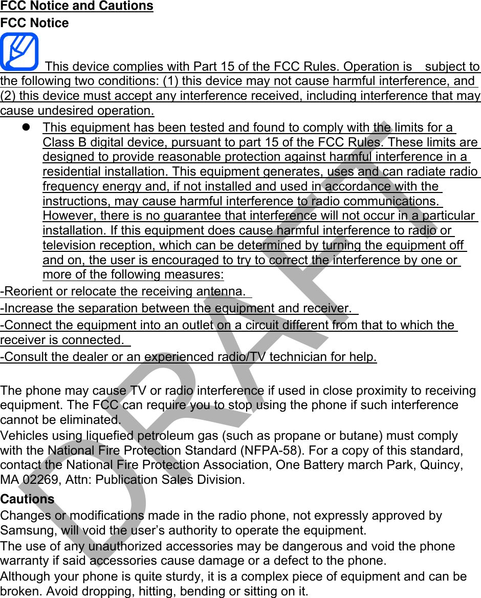 FCC Notice and Cautions FCC Notice This device complies with Part 15 of the FCC Rules. Operation is    subject to the following two conditions: (1) this device may not cause harmful interference, and (2) this device must accept any interference received, including interference that may cause undesired operation. This equipment has been tested and found to comply with the limits for aClass B digital device, pursuant to part 15 of the FCC Rules. These limits aredesigned to provide reasonable protection against harmful interference in aresidential installation. This equipment generates, uses and can radiate radiofrequency energy and, if not installed and used in accordance with theinstructions, may cause harmful interference to radio communications.However, there is no guarantee that interference will not occur in a particularinstallation. If this equipment does cause harmful interference to radio ortelevision reception, which can be determined by turning the equipment offand on, the user is encouraged to try to correct the interference by one ormore of the following measures:-Reorient or relocate the receiving antenna.   -Increase the separation between the equipment and receiver.   -Connect the equipment into an outlet on a circuit different from that to which the receiver is connected.   -Consult the dealer or an experienced radio/TV technician for help. The phone may cause TV or radio interference if used in close proximity to receiving equipment. The FCC can require you to stop using the phone if such interference cannot be eliminated. Vehicles using liquefied petroleum gas (such as propane or butane) must comply with the National Fire Protection Standard (NFPA-58). For a copy of this standard, contact the National Fire Protection Association, One Battery march Park, Quincy, MA 02269, Attn: Publication Sales Division. Cautions Changes or modifications made in the radio phone, not expressly approved by Samsung, will void the user’s authority to operate the equipment. The use of any unauthorized accessories may be dangerous and void the phone warranty if said accessories cause damage or a defect to the phone. Although your phone is quite sturdy, it is a complex piece of equipment and can be broken. Avoid dropping, hitting, bending or sitting on it. DRAFT