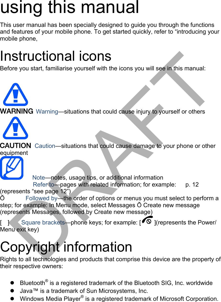 using this manual This user manual has been specially designed to guide you through the functions and features of your mobile phone. To get started quickly, refer to “introducing your mobile phone, Instructional icons Before you start, familiarise yourself with the icons you will see in this manual: Warning—situations that could cause injury to yourself or others Caution—situations that could cause damage to your phone or other equipment    Note—notes, usage tips, or additional information 　       Refer to—pages with related information; for example:   p. 12 　(represents “see page 12”) Õ       Followed by—the order of options or menus you must select to perform a step; for example: In Menu mode, select Messages Õ Create new message (represents Messages, followed by Create new message) [  ]    Square brackets—phone keys; for example: [ ](represents the Power/ Menu exit key) Copyright information Rights to all technologies and products that comprise this device are the property of their respective owners: Bluetooth® is a registered trademark of the Bluetooth SIG, Inc. worldwideJava™ is a trademark of Sun Microsystems, Inc.Windows Media Player® is a registered trademark of Microsoft Corporation.DRAFT