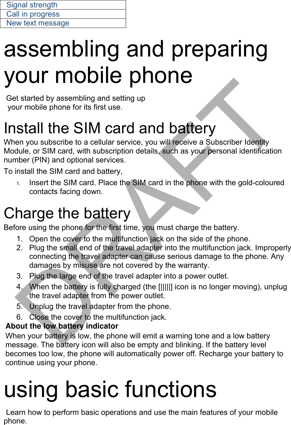 Signal strength Call in progress New text message assembling and preparing your mobile phone   Get started by assembling and setting up your mobile phone for its first use. Install the SIM card and battery When you subscribe to a cellular service, you will receive a Subscriber Identity Module, or SIM card, with subscription details, such as your personal identification number (PIN) and optional services. To install the SIM card and battery, 1. Insert the SIM card. Place the SIM card in the phone with the gold-colouredcontacts facing down.Charge the battery Before using the phone for the first time, you must charge the battery. 1. Open the cover to the multifunction jack on the side of the phone.2. Plug the small end of the travel adapter into the multifunction jack. Improperlyconnecting the travel adapter can cause serious damage to the phone. Anydamages by misuse are not covered by the warranty.3. Plug the large end of the travel adapter into a power outlet.4. When the battery is fully charged (the [|||||] icon is no longer moving), unplugthe travel adapter from the power outlet.5. Unplug the travel adapter from the phone.6. Close the cover to the multifunction jack.About the low battery indicator When your battery is low, the phone will emit a warning tone and a low battery message. The battery icon will also be empty and blinking. If the battery level becomes too low, the phone will automatically power off. Recharge your battery to continue using your phone. using basic functions Learn how to perform basic operations and use the main features of your mobile phone.  DRAFT