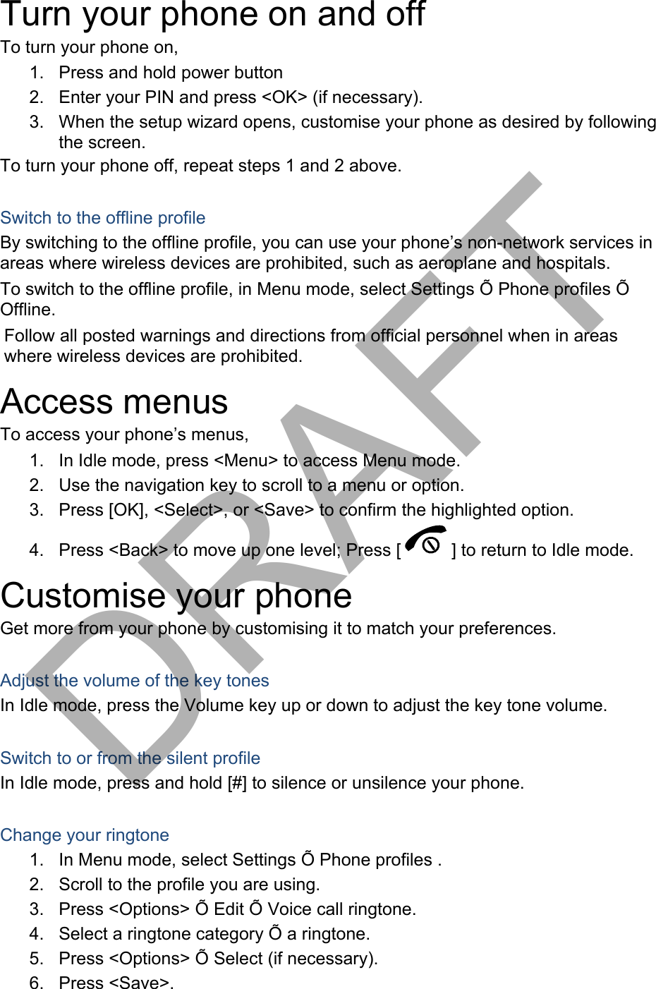 Turn your phone on and off To turn your phone on, 1. Press and hold power button2. Enter your PIN and press &lt;OK&gt; (if necessary).3. When the setup wizard opens, customise your phone as desired by followingthe screen.To turn your phone off, repeat steps 1 and 2 above. Switch to the offline profile By switching to the offline profile, you can use your phone’s non-network services in areas where wireless devices are prohibited, such as aeroplane and hospitals. To switch to the offline profile, in Menu mode, select Settings Õ Phone profiles Õ Offline. Follow all posted warnings and directions from official personnel when in areas where wireless devices are prohibited. Access menus To access your phone’s menus, 1. In Idle mode, press &lt;Menu&gt; to access Menu mode.2. Use the navigation key to scroll to a menu or option.3. Press [OK], &lt;Select&gt;, or &lt;Save&gt; to confirm the highlighted option.4. Press &lt;Back&gt; to move up one level; Press [ ] to return to Idle mode. Customise your phone Get more from your phone by customising it to match your preferences. Adjust the volume of the key tones In Idle mode, press the Volume key up or down to adjust the key tone volume. Switch to or from the silent profile In Idle mode, press and hold [#] to silence or unsilence your phone. Change your ringtone 1. In Menu mode, select Settings Õ Phone profiles .2. Scroll to the profile you are using.3. Press &lt;Options&gt; Õ Edit Õ Voice call ringtone.4. Select a ringtone category Õ a ringtone.5. Press &lt;Options&gt; Õ Select (if necessary).6. Press &lt;Save&gt;.DRAFT