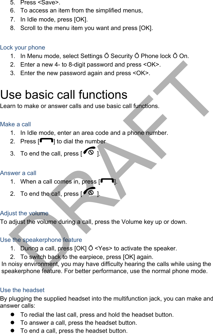 5. Press &lt;Save&gt;.6. To access an item from the simplified menus,7. In Idle mode, press [OK].8. Scroll to the menu item you want and press [OK].Lock your phone 1. In Menu mode, select Settings Õ Security Õ Phone lock Õ On.2. Enter a new 4- to 8-digit password and press &lt;OK&gt;.3. Enter the new password again and press &lt;OK&gt;.Use basic call functions Learn to make or answer calls and use basic call functions. Make a call 1. In Idle mode, enter an area code and a phone number.2. Press [ ] to dial the number 3. To end the call, press [ ].  Answer a call 1. When a call comes in, press [ ]. 2. To end the call, press [ ]. Adjust the volume To adjust the volume during a call, press the Volume key up or down. Use the speakerphone feature 1. During a call, press [OK] Õ &lt;Yes&gt; to activate the speaker.2. To switch back to the earpiece, press [OK] again.In noisy environment, you may have difficulty hearing the calls while using the speakerphone feature. For better performance, use the normal phone mode. Use the headset By plugging the supplied headset into the multifunction jack, you can make and answer calls: To redial the last call, press and hold the headset button.To answer a call, press the headset button.To end a call, press the headset button.DRAFT