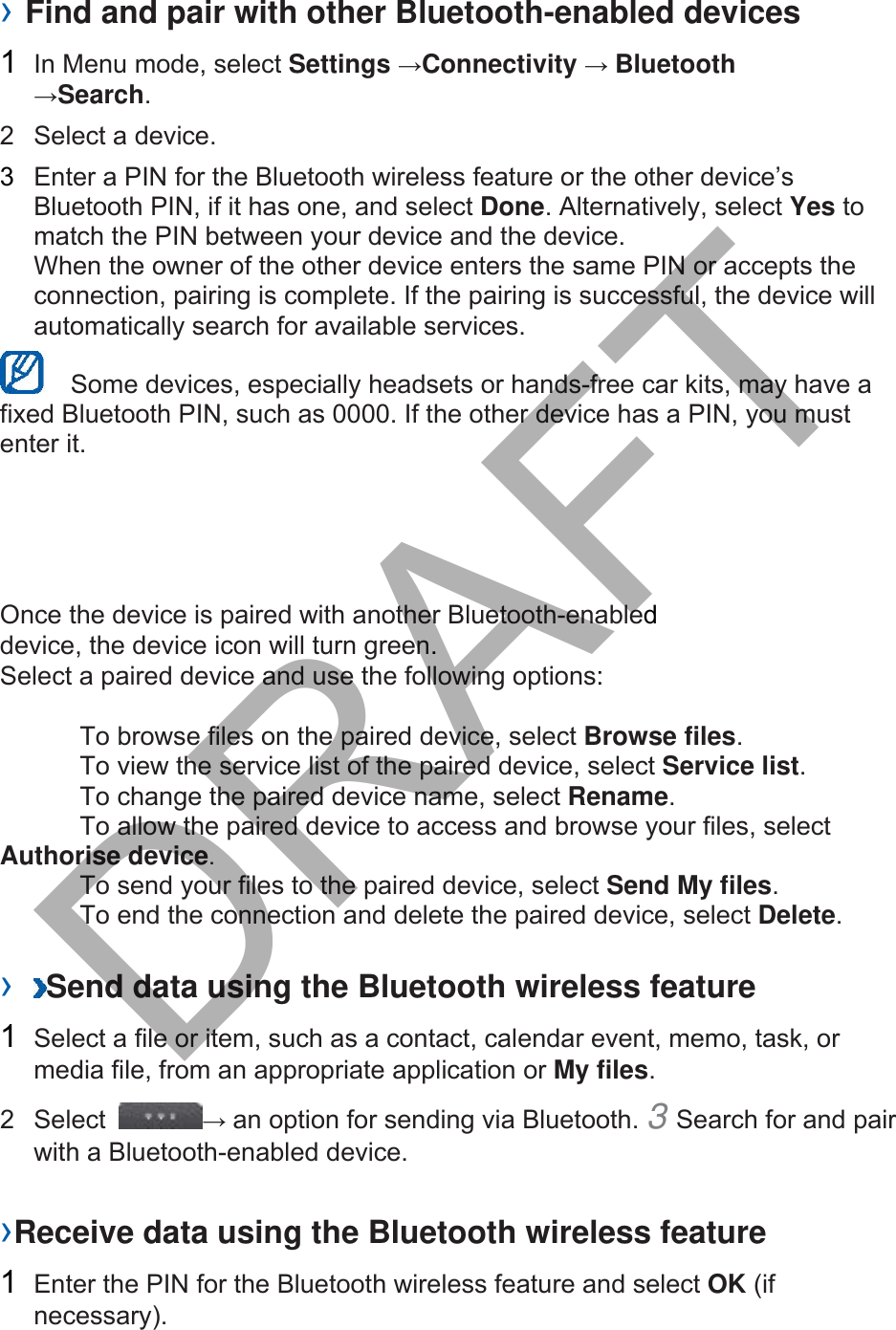 › Find and pair with other Bluetooth-enabled devices 1  In Menu mode, select Settings →Connectivity → Bluetooth →Search.  2  Select a device. 3  Enter a PIN for the Bluetooth wireless feature or the other device’s Bluetooth PIN, if it has one, and select Done. Alternatively, select Yes to match the PIN between your device and the device.   When the owner of the other device enters the same PIN or accepts the connection, pairing is complete. If the pairing is successful, the device will automatically search for available services.     Some devices, especially headsets or hands-free car kits, may have a fixed Bluetooth PIN, such as 0000. If the other device has a PIN, you must enter it.   Once the device is paired with another Bluetooth-enabled device, the device icon will turn green. Select a paired device and use the following options: To browse files on the paired device, select Browse files.  To view the service list of the paired device, select Service list.  To change the paired device name, select Rename.  To allow the paired device to access and browse your files, select Authorise device.  To send your files to the paired device, select Send My files.  To end the connection and delete the paired device, select Delete.  ›  Send data using the Bluetooth wireless feature 1  Select a file or item, such as a contact, calendar event, memo, task, or media file, from an appropriate application or My files.  2 Select  → an option for sending via Bluetooth. 3 Search for and pairwith a Bluetooth-enabled device. ›Receive data using the Bluetooth wireless feature 1  Enter the PIN for the Bluetooth wireless feature and select OK (if necessary).  DRAFT