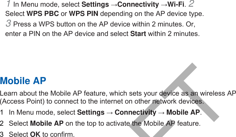 1 In Menu mode, select Settings →Connectivity →Wi-Fi. 2 Select WPS PBC or WPS PIN depending on the AP device type. 3 Press a WPS button on the AP device within 2 minutes. Or,enter a PIN on the AP device and select Start within 2 minutes. Mobile AP Learn about the Mobile AP feature, which sets your device as an wireless AP (Access Point) to connect to the internet on other network devices.   1  In Menu mode, select Settings → Connectivity → Mobile AP.  2  Select Mobile AP on the top to activate the Mobile AP feature. 3  Select OK to confirm. DRAFT