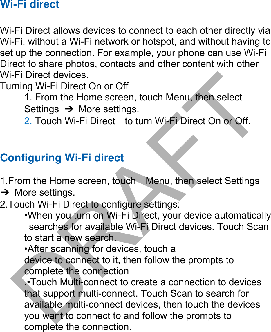 Wi-Fi direct Wi-Fi Direct allows devices to connect to each other directly via Wi-Fi, without a Wi-Fi network or hotspot, and without having to set up the connection. For example, your phone can use Wi-Fi Direct to share photos, contacts and other content with other Wi-Fi Direct devices.   Turning Wi-Fi Direct On or Off 1. From the Home screen, touch Menu, then selectSettings  ➔ More settings. 2. Touch Wi-Fi Direct    to turn Wi-Fi Direct On or Off.Configuring Wi-Fi direct  1.From the Home screen, touch    Menu, then select Settings ➔ More settings. 2.Touch Wi-Fi Direct to configure settings:   •When you turn on Wi-Fi Direct, your device automaticallysearches for available Wi-Fi Direct devices. Touch Scanto start a new search. •After scanning for devices, touch adevice to connect to it, then follow the prompts to   complete the connection .•Touch Multi-connect to create a connection to devices that support multi-connect. Touch Scan to search for available multi-connect devices, then touch the devices you want to connect to and follow the prompts to complete the connection.DRAFT
