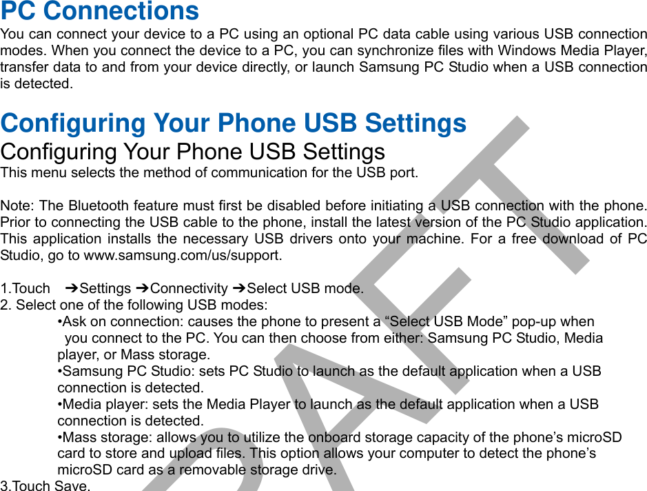 PC Connections You can connect your device to a PC using an optional PC data cable using various USB connection modes. When you connect the device to a PC, you can synchronize files with Windows Media Player, transfer data to and from your device directly, or launch Samsung PC Studio when a USB connection is detected. Configuring Your Phone USB Settings Configuring Your Phone USB Settings This menu selects the method of communication for the USB port. Note: The Bluetooth feature must first be disabled before initiating a USB connection with the phone. Prior to connecting the USB cable to the phone, install the latest version of the PC Studio application. This application installs the necessary USB drivers onto your machine. For a free download of PC Studio, go to www.samsung.com/us/support. 1.Touch  ➔ Settings ➔ Connectivity ➔ Select USB mode. 2. Select one of the following USB modes:•Ask on connection: causes the phone to present a “Select USB Mode” pop-up whenyou connect to the PC. You can then choose from either: Samsung PC Studio, Mediaplayer, or Mass storage. •Samsung PC Studio: sets PC Studio to launch as the default application when a USBconnection is detected. •Media player: sets the Media Player to launch as the default application when a USBconnection is detected. •Mass storage: allows you to utilize the onboard storage capacity of the phone’s microSDcard to store and upload files. This option allows your computer to detect the phone’s microSD card as a removable storage drive. 3.Touch Save.DRAFT