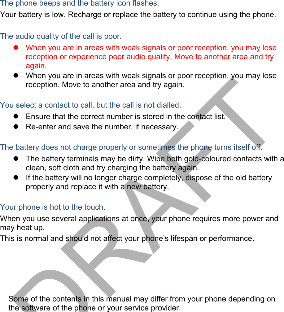 The phone beeps and the battery icon flashes. Your battery is low. Recharge or replace the battery to continue using the phone. The audio quality of the call is poor. When you are in areas with weak signals or poor reception, you may losereception or experience poor audio quality. Move to another area and tryagain.When you are in areas with weak signals or poor reception, you may losereception. Move to another area and try again.You select a contact to call, but the call is not dialled. Ensure that the correct number is stored in the contact list.Re-enter and save the number, if necessary.The battery does not charge properly or sometimes the phone turns itself off. The battery terminals may be dirty. Wipe both gold-coloured contacts with aclean, soft cloth and try charging the battery again.If the battery will no longer charge completely, dispose of the old batteryproperly and replace it with a new battery.Your phone is hot to the touch. When you use several applications at once, your phone requires more power and may heat up. This is normal and should not affect your phone’s lifespan or performance. Some of the contents in this manual may differ from your phone depending on the software of the phone or your service provider. DRAFT