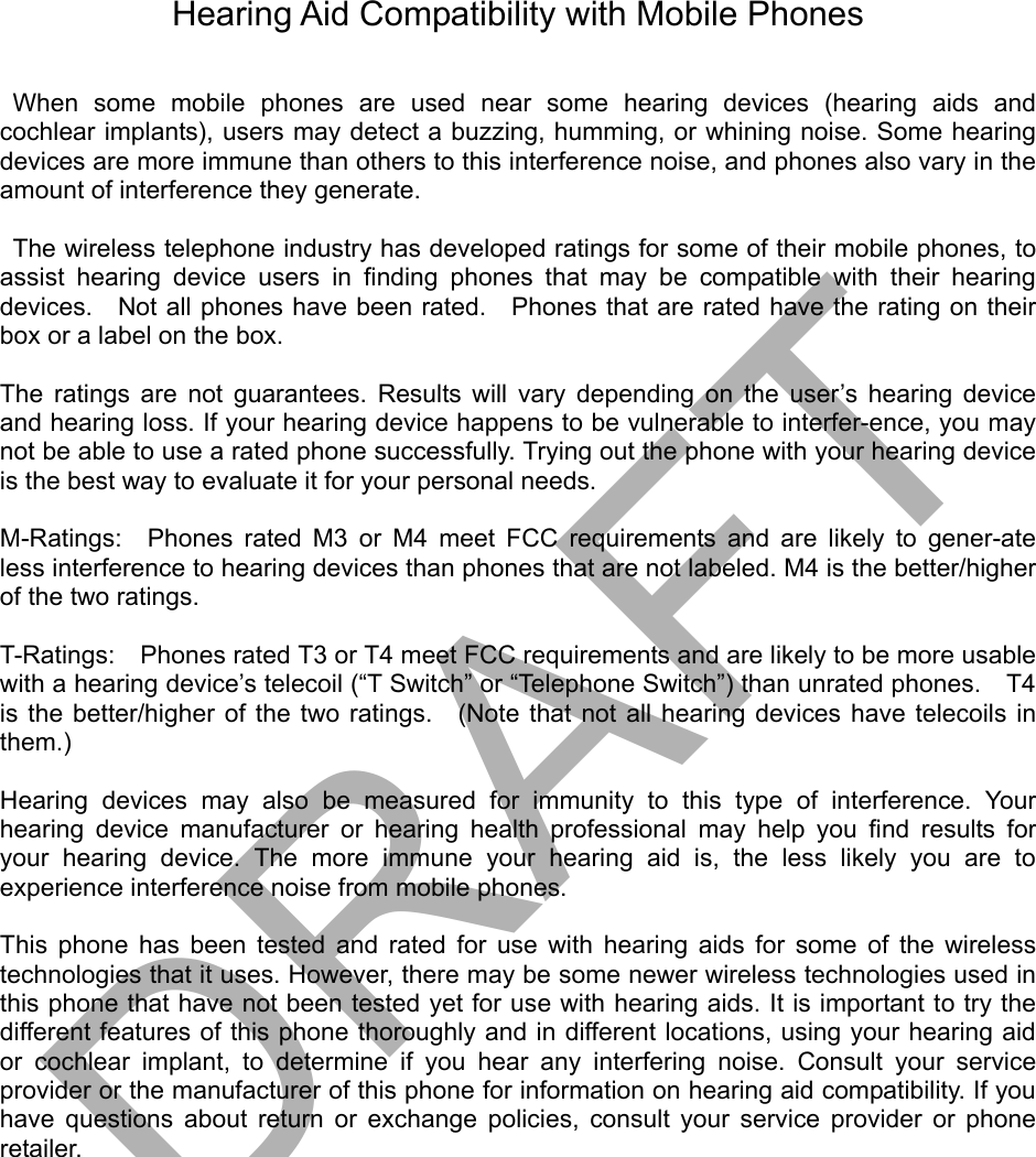 Hearing Aid Compatibility with Mobile Phones   When some mobile phones are used near some hearing devices (hearing aids and cochlear implants), users may detect a buzzing, humming, or whining noise. Some hearing devices are more immune than others to this interference noise, and phones also vary in the amount of interference they generate.    The wireless telephone industry has developed ratings for some of their mobile phones, to assist hearing device users in ﬁnding phones that may be compatible with their hearing devices.    Not all phones have been rated.  Phones that are rated have the rating on their box or a label on the box.    The ratings are not guarantees. Results will vary depending on the user’s hearing device and hearing loss. If your hearing device happens to be vulnerable to interfer-ence, you may not be able to use a rated phone successfully. Trying out the phone with your hearing device is the best way to evaluate it for your personal needs.    M-Ratings:  Phones rated M3 or M4 meet FCC requirements and are likely to gener-ate less interference to hearing devices than phones that are not labeled. M4 is the better/higher of the two ratings.    T-Ratings:    Phones rated T3 or T4 meet FCC requirements and are likely to be more usable with a hearing device’s telecoil (“T Switch” or “Telephone Switch”) than unrated phones.    T4 is the better/higher of the two ratings.  (Note that not all hearing devices have telecoils in them.)   Hearing devices may also be measured for immunity to this type of interference. Your hearing device manufacturer or hearing health professional may help you ﬁnd results for your hearing device. The more immune your hearing aid is, the less likely you are to experience interference noise from mobile phones.    This phone has been tested and rated for use with hearing aids for some of the wireless technologies that it uses. However, there may be some newer wireless technologies used in this phone that have not been tested yet for use with hearing aids. It is important to try the different features of this phone thoroughly and in different locations, using your hearing aid or cochlear implant, to determine if you hear any interfering noise. Consult your service provider or the manufacturer of this phone for information on hearing aid compatibility. If you have questions about return or exchange policies, consult your service provider or phone retailer. DRAFT