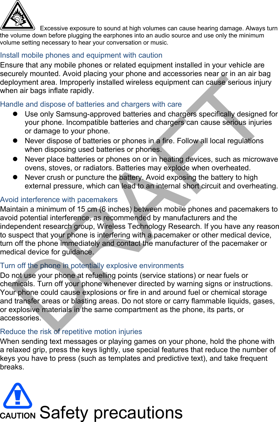  Excessive exposure to sound at high volumes can cause hearing damage. Always turn the volume down before plugging the earphones into an audio source and use only the minimum volume setting necessary to hear your conversation or music. Install mobile phones and equipment with caution Ensure that any mobile phones or related equipment installed in your vehicle are securely mounted. Avoid placing your phone and accessories near or in an air bag deployment area. Improperly installed wireless equipment can cause serious injury when air bags inflate rapidly. Handle and dispose of batteries and chargers with care Use only Samsung-approved batteries and chargers specifically designed foryour phone. Incompatible batteries and chargers can cause serious injuriesor damage to your phone.Never dispose of batteries or phones in a fire. Follow all local regulationswhen disposing used batteries or phones.Never place batteries or phones on or in heating devices, such as microwaveovens, stoves, or radiators. Batteries may explode when overheated.Never crush or puncture the battery. Avoid exposing the battery to highexternal pressure, which can lead to an internal short circuit and overheating.Avoid interference with pacemakers Maintain a minimum of 15 cm (6 inches) between mobile phones and pacemakers to avoid potential interference, as recommended by manufacturers and the independent research group, Wireless Technology Research. If you have any reason to suspect that your phone is interfering with a pacemaker or other medical device, turn off the phone immediately and contact the manufacturer of the pacemaker or medical device for guidance. Turn off the phone in potentially explosive environments Do not use your phone at refuelling points (service stations) or near fuels or chemicals. Turn off your phone whenever directed by warning signs or instructions. Your phone could cause explosions or fire in and around fuel or chemical storage and transfer areas or blasting areas. Do not store or carry flammable liquids, gases, or explosive materials in the same compartment as the phone, its parts, or accessories. Reduce the risk of repetitive motion injuries When sending text messages or playing games on your phone, hold the phone with a relaxed grip, press the keys lightly, use special features that reduce the number of keys you have to press (such as templates and predictive text), and take frequent breaks. Safety precautionsDRAFT