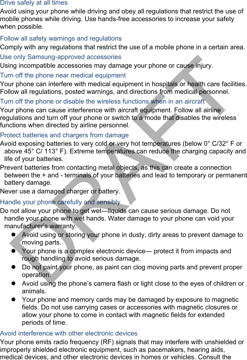 Drive safely at all times Avoid using your phone while driving and obey all regulations that restrict the use of mobile phones while driving. Use hands-free accessories to increase your safety when possible. Follow all safety warnings and regulations Comply with any regulations that restrict the use of a mobile phone in a certain area. Use only Samsung-approved accessories Using incompatible accessories may damage your phone or cause injury. Turn off the phone near medical equipment Your phone can interfere with medical equipment in hospitals or health care facilities. Follow all regulations, posted warnings, and directions from medical personnel. Turn off the phone or disable the wireless functions when in an aircraft Your phone can cause interference with aircraft equipment. Follow all airline regulations and turn off your phone or switch to a mode that disables the wireless functions when directed by airline personnel. Protect batteries and chargers from damage Avoid exposing batteries to very cold or very hot temperatures (below 0° C/32° F or above 45° C/ 113° F). Extreme temperatures can reduce the charging capacity and life of your batteries. Prevent batteries from contacting metal objects, as this can create a connection between the + and - terminals of your batteries and lead to temporary or permanent battery damage. Never use a damaged charger or battery. Handle your phone carefully and sensibly Do not allow your phone to get wet—liquids can cause serious damage. Do not handle your phone with wet hands. Water damage to your phone can void your manufacturer’s warranty. Avoid using or storing your phone in dusty, dirty areas to prevent damage tomoving parts.Your phone is a complex electronic device— protect it from impacts andrough handling to avoid serious damage.Do not paint your phone, as paint can clog moving parts and prevent properoperation.Avoid using the phone’s camera flash or light close to the eyes of children oranimals.Your phone and memory cards may be damaged by exposure to magneticfields. Do not use carrying cases or accessories with magnetic closures orallow your phone to come in contact with magnetic fields for extendedperiods of time.Avoid interference with other electronic devices Your phone emits radio frequency (RF) signals that may interfere with unshielded or improperly shielded electronic equipment, such as pacemakers, hearing aids, medical devices, and other electronic devices in homes or vehicles. Consult the DRAFT