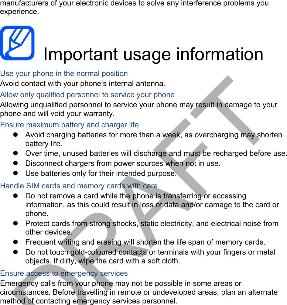 manufacturers of your electronic devices to solve any interference problems you experience.  Important usage information Use your phone in the normal position Avoid contact with your phone’s internal antenna. Allow only qualified personnel to service your phone Allowing unqualified personnel to service your phone may result in damage to your phone and will void your warranty. Ensure maximum battery and charger life Avoid charging batteries for more than a week, as overcharging may shortenbattery life. Over time, unused batteries will discharge and must be recharged before use.Disconnect chargers from power sources when not in use.Use batteries only for their intended purpose.Handle SIM cards and memory cards with care Do not remove a card while the phone is transferring or accessinginformation, as this could result in loss of data and/or damage to the card or phone. Protect cards from strong shocks, static electricity, and electrical noise fromother devices. Frequent writing and erasing will shorten the life span of memory cards.Do not touch gold-coloured contacts or terminals with your fingers or metalobjects. If dirty, wipe the card with a soft cloth.Ensure access to emergency services Emergency calls from your phone may not be possible in some areas or circumstances. Before travelling in remote or undeveloped areas, plan an alternate method of contacting emergency services personnel. DRAFT