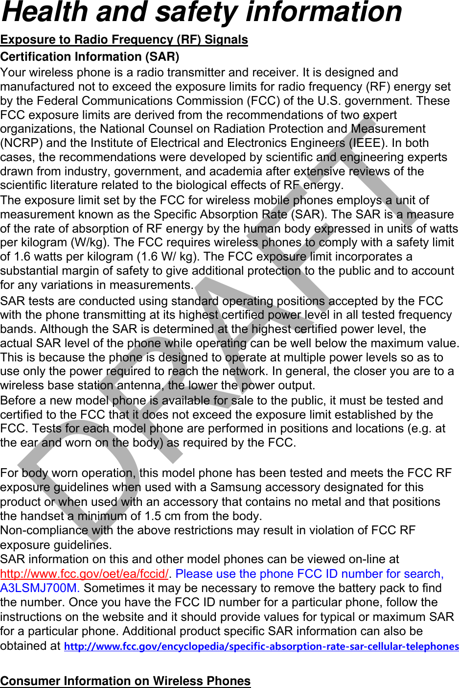 Health and safety information Exposure to Radio Frequency (RF) Signals Certification Information (SAR) Your wireless phone is a radio transmitter and receiver. It is designed and manufactured not to exceed the exposure limits for radio frequency (RF) energy set by the Federal Communications Commission (FCC) of the U.S. government. These FCC exposure limits are derived from the recommendations of two expert organizations, the National Counsel on Radiation Protection and Measurement (NCRP) and the Institute of Electrical and Electronics Engineers (IEEE). In both cases, the recommendations were developed by scientific and engineering experts drawn from industry, government, and academia after extensive reviews of the scientific literature related to the biological effects of RF energy. The exposure limit set by the FCC for wireless mobile phones employs a unit of measurement known as the Specific Absorption Rate (SAR). The SAR is a measure of the rate of absorption of RF energy by the human body expressed in units of watts per kilogram (W/kg). The FCC requires wireless phones to comply with a safety limit of 1.6 watts per kilogram (1.6 W/ kg). The FCC exposure limit incorporates a substantial margin of safety to give additional protection to the public and to account for any variations in measurements. SAR tests are conducted using standard operating positions accepted by the FCC with the phone transmitting at its highest certified power level in all tested frequency bands. Although the SAR is determined at the highest certified power level, the actual SAR level of the phone while operating can be well below the maximum value. This is because the phone is designed to operate at multiple power levels so as to use only the power required to reach the network. In general, the closer you are to a wireless base station antenna, the lower the power output. Before a new model phone is available for sale to the public, it must be tested and certified to the FCC that it does not exceed the exposure limit established by the FCC. Tests for each model phone are performed in positions and locations (e.g. at the ear and worn on the body) as required by the FCC.     For body worn operation, this model phone has been tested and meets the FCC RF exposure guidelines when used with a Samsung accessory designated for this product or when used with an accessory that contains no metal and that positions the handset a minimum of 1.5 cm from the body.  Non-compliance with the above restrictions may result in violation of FCC RF exposure guidelines. SAR information on this and other model phones can be viewed on-line at http://www.fcc.gov/oet/ea/fccid/. Please use the phone FCC ID number for search, A3LSMJ700M. Sometimes it may be necessary to remove the battery pack to find the number. Once you have the FCC ID number for a particular phone, follow the instructions on the website and it should provide values for typical or maximum SAR for a particular phone. Additional product specific SAR information can also be obtained at http://www.fcc.gov/encyclopedia/specific-absorption-rate-sar-cellular-telephonesConsumer Information on Wireless Phones DRAFT