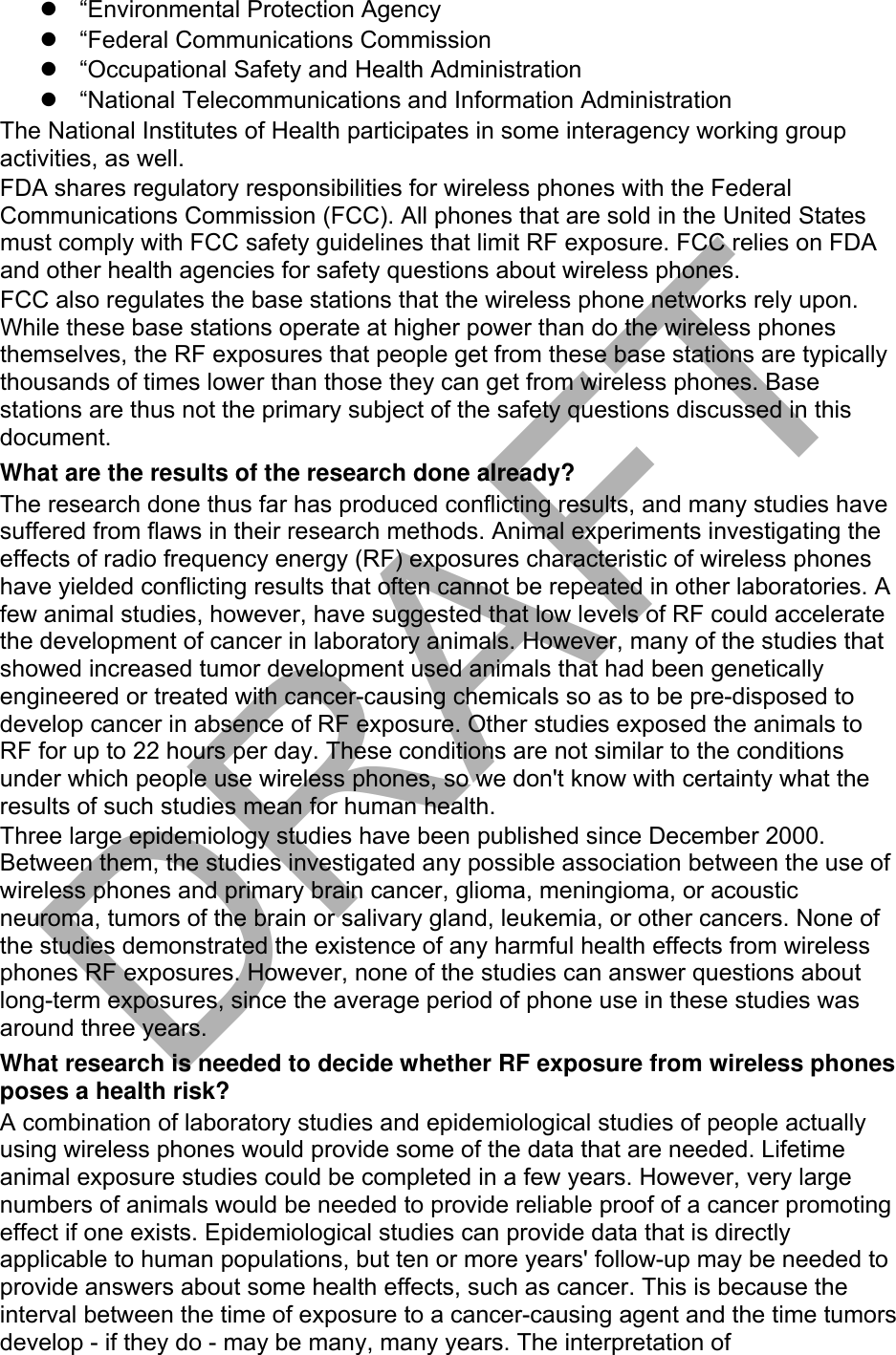 “Environmental Protection Agency“Federal Communications Commission“Occupational Safety and Health Administration“National Telecommunications and Information AdministrationThe National Institutes of Health participates in some interagency working group activities, as well. FDA shares regulatory responsibilities for wireless phones with the Federal Communications Commission (FCC). All phones that are sold in the United States must comply with FCC safety guidelines that limit RF exposure. FCC relies on FDA and other health agencies for safety questions about wireless phones. FCC also regulates the base stations that the wireless phone networks rely upon. While these base stations operate at higher power than do the wireless phones themselves, the RF exposures that people get from these base stations are typically thousands of times lower than those they can get from wireless phones. Base stations are thus not the primary subject of the safety questions discussed in this document. What are the results of the research done already? The research done thus far has produced conflicting results, and many studies have suffered from flaws in their research methods. Animal experiments investigating the effects of radio frequency energy (RF) exposures characteristic of wireless phones have yielded conflicting results that often cannot be repeated in other laboratories. A few animal studies, however, have suggested that low levels of RF could accelerate the development of cancer in laboratory animals. However, many of the studies that showed increased tumor development used animals that had been genetically engineered or treated with cancer-causing chemicals so as to be pre-disposed to develop cancer in absence of RF exposure. Other studies exposed the animals to RF for up to 22 hours per day. These conditions are not similar to the conditions under which people use wireless phones, so we don&apos;t know with certainty what the results of such studies mean for human health. Three large epidemiology studies have been published since December 2000. Between them, the studies investigated any possible association between the use of wireless phones and primary brain cancer, glioma, meningioma, or acoustic neuroma, tumors of the brain or salivary gland, leukemia, or other cancers. None of the studies demonstrated the existence of any harmful health effects from wireless phones RF exposures. However, none of the studies can answer questions about long-term exposures, since the average period of phone use in these studies was around three years. What research is needed to decide whether RF exposure from wireless phones poses a health risk? A combination of laboratory studies and epidemiological studies of people actually using wireless phones would provide some of the data that are needed. Lifetime animal exposure studies could be completed in a few years. However, very large numbers of animals would be needed to provide reliable proof of a cancer promoting effect if one exists. Epidemiological studies can provide data that is directly applicable to human populations, but ten or more years&apos; follow-up may be needed to provide answers about some health effects, such as cancer. This is because the interval between the time of exposure to a cancer-causing agent and the time tumors develop - if they do - may be many, many years. The interpretation of DRAFT