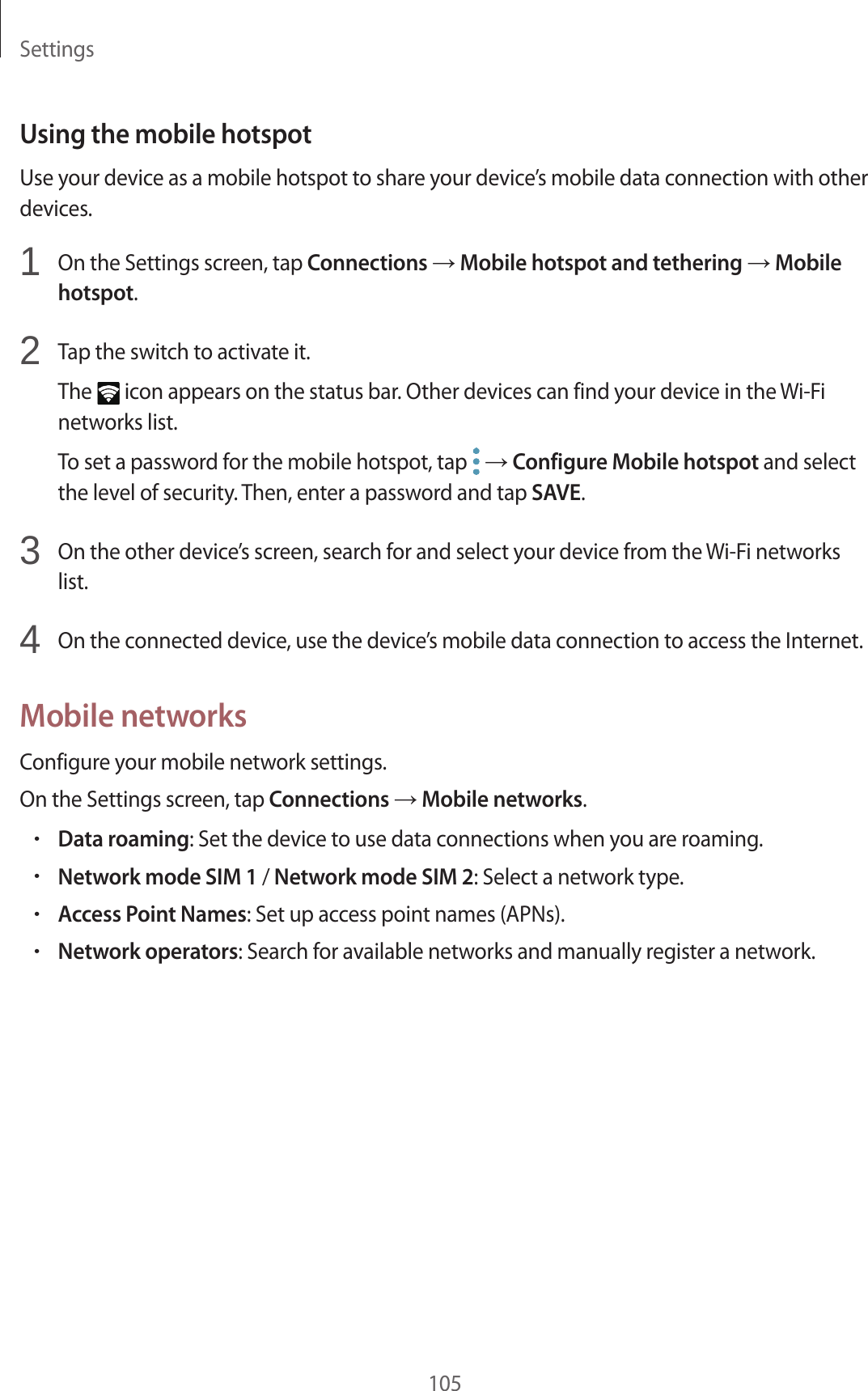 Settings105Using the mobile hotspotUse your device as a mobile hotspot to share your device’s mobile data connection with other devices.1  On the Settings screen, tap Connections → Mobile hotspot and tethering → Mobile hotspot.2  Tap the switch to activate it.The   icon appears on the status bar. Other devices can find your device in the Wi-Fi networks list.To set a password for the mobile hotspot, tap   → Configure Mobile hotspot and select the level of security. Then, enter a password and tap SAVE.3  On the other device’s screen, search for and select your device from the Wi-Fi networks list.4  On the connected device, use the device’s mobile data connection to access the Internet.Mobile networksConfigure your mobile network settings.On the Settings screen, tap Connections → Mobile networks.•Data roaming: Set the device to use data connections when you are roaming.•Network mode SIM 1 / Network mode SIM 2: Select a network type.•Access Point Names: Set up access point names (APNs).•Network operators: Search for available networks and manually register a network.