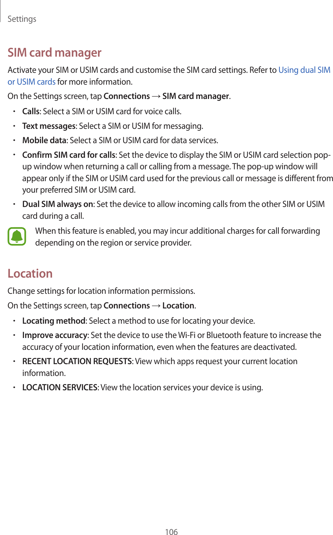 Settings106SIM card managerActivate your SIM or USIM cards and customise the SIM card settings. Refer to Using dual SIM or USIM cards for more information.On the Settings screen, tap Connections → SIM card manager.•Calls: Select a SIM or USIM card for voice calls.•Text messages: Select a SIM or USIM for messaging.•Mobile data: Select a SIM or USIM card for data services.•Confirm SIM card for calls: Set the device to display the SIM or USIM card selection pop-up window when returning a call or calling from a message. The pop-up window will appear only if the SIM or USIM card used for the previous call or message is different from your preferred SIM or USIM card.•Dual SIM always on: Set the device to allow incoming calls from the other SIM or USIM card during a call.When this feature is enabled, you may incur additional charges for call forwarding depending on the region or service provider.LocationChange settings for location information permissions.On the Settings screen, tap Connections → Location.•Locating method: Select a method to use for locating your device.•Improve accuracy: Set the device to use the Wi-Fi or Bluetooth feature to increase the accuracy of your location information, even when the features are deactivated.•RECENT LOCATION REQUESTS: View which apps request your current location information.•LOCATION SERVICES: View the location services your device is using.