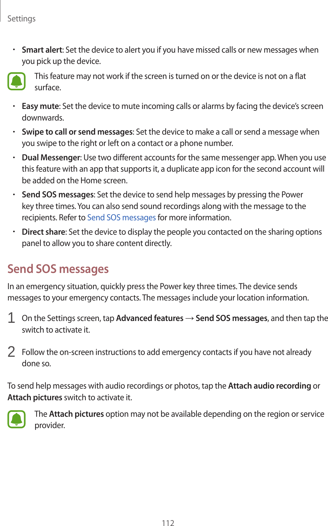 Settings112•Smart alert: Set the device to alert you if you have missed calls or new messages when you pick up the device.This feature may not work if the screen is turned on or the device is not on a flat surface.•Easy mute: Set the device to mute incoming calls or alarms by facing the device’s screen downwards.•Swipe to call or send messages: Set the device to make a call or send a message when you swipe to the right or left on a contact or a phone number.•Dual Messenger: Use two different accounts for the same messenger app. When you use this feature with an app that supports it, a duplicate app icon for the second account will be added on the Home screen.•Send SOS messages: Set the device to send help messages by pressing the Power key three times. You can also send sound recordings along with the message to the recipients. Refer to Send SOS messages for more information.•Direct share: Set the device to display the people you contacted on the sharing options panel to allow you to share content directly.Send SOS messagesIn an emergency situation, quickly press the Power key three times. The device sends messages to your emergency contacts. The messages include your location information.1  On the Settings screen, tap Advanced features → Send SOS messages, and then tap the switch to activate it.2  Follow the on-screen instructions to add emergency contacts if you have not already done so.To send help messages with audio recordings or photos, tap the Attach audio recording or Attach pictures switch to activate it.The Attach pictures option may not be available depending on the region or service provider.