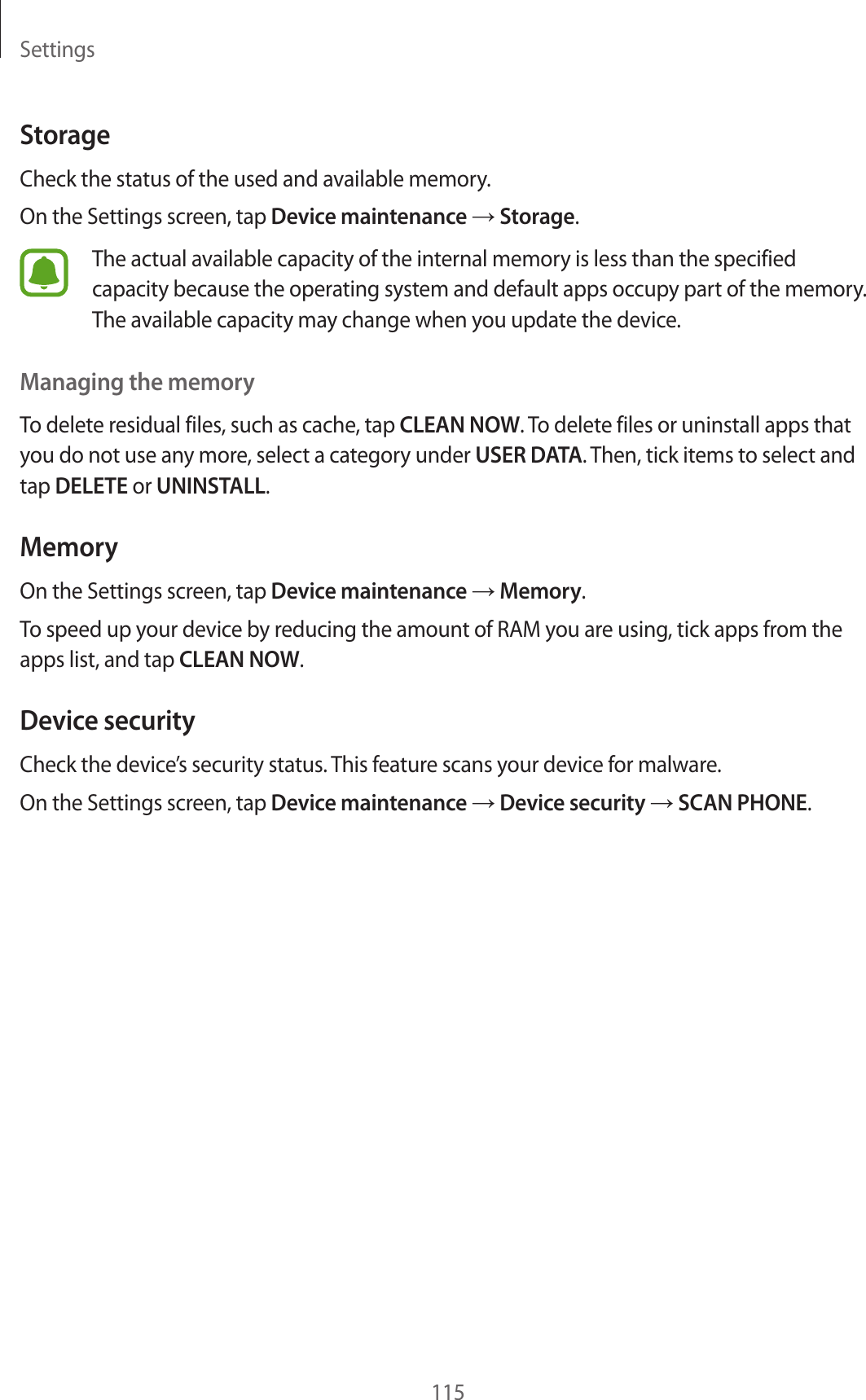 Settings115StorageCheck the status of the used and available memory.On the Settings screen, tap Device maintenance → Storage.The actual available capacity of the internal memory is less than the specified capacity because the operating system and default apps occupy part of the memory. The available capacity may change when you update the device.Managing the memoryTo delete residual files, such as cache, tap CLEAN NOW. To delete files or uninstall apps that you do not use any more, select a category under USER DATA. Then, tick items to select and tap DELETE or UNINSTALL.MemoryOn the Settings screen, tap Device maintenance → Memory.To speed up your device by reducing the amount of RAM you are using, tick apps from the apps list, and tap CLEAN NOW.Device securityCheck the device’s security status. This feature scans your device for malware.On the Settings screen, tap Device maintenance → Device security → SCAN PHONE.